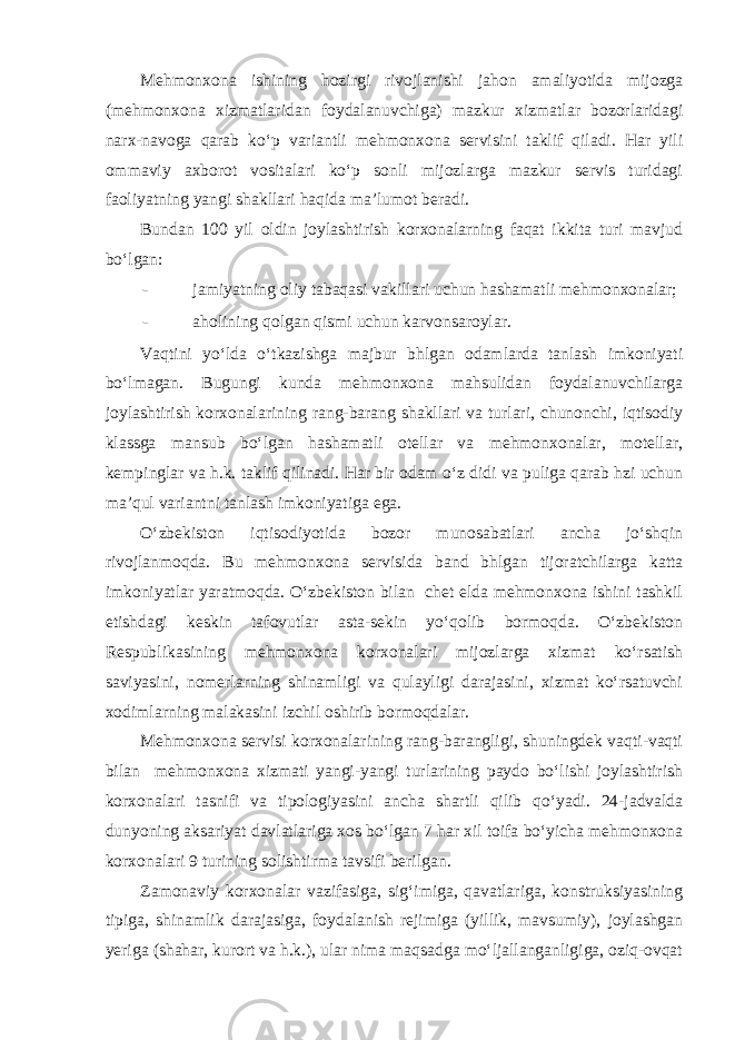 Mehmonxona ishining hozirgi rivojlanishi jahon amaliyotida mijozga (mehmonxona xizmatlaridan foydalanuvchiga) mazkur xizmatlar bozorlaridagi narx-navoga qarab ko‘p variantli mehmonxona servisini taklif qiladi. Har yili ommaviy axborot vositalari ko‘p sonli mijozlarga mazkur servis turidagi faoliyatning yangi shakllari haqida ma’lumot beradi. Bundan 100 yil oldin joylashtirish korxonalarning faqat ikkita turi mavjud bo‘lgan: - jamiyatning oliy tabaqasi vakillari uchun hashamatli mehmonxonalar; - aholining qolgan qismi uchun karvonsaroylar. Vaqtini yo‘lda o‘tkazishga majbur bhlgan odamlarda tanlash imkoniyati bo‘lmagan. Bugungi kunda mehmonxona mahsulidan foydalanuvchilarga joylashtirish korxonalarining rang-barang shakllari va turlari, chunonchi, iqtisodiy klassga mansub bo‘lgan hashamatli otellar va mehmonxonalar, motellar, kempinglar va h.k. taklif qilinadi. Har bir odam o‘z didi va puliga qarab hzi uchun ma’qul variantni tanlash imkoniyatiga ega. O‘zbekiston iqtisodiyotida bozor munosabatlari ancha jo‘shqin rivojlanmoqda. Bu mehmonxona servisida band bhlgan tijoratchilarga katta imkoniyatlar yaratmoqda. O‘zbekiston bilan chet elda mehmonxona ishini tashkil etishdagi keskin tafovutlar asta-sekin yo‘qolib bormoqda. O‘zbekiston Respublikasining mehmonxona korxonalari mijozlarga xizmat ko‘rsatish saviyasini, nomerlarning shinamligi va qulayligi darajasini, xizmat ko‘rsatuvchi xodimlarning malakasini izchil oshirib bormoqdalar. Mehmonxona servisi korxonalarining rang-barangligi, shuningdek vaqti-vaqti bilan mehmonxona xizmati yangi-yangi turlarining paydo bo‘lishi joylashtirish korxonalari tasnifi va tipologiyasini ancha shartli qilib qo‘yadi. 24-jadvalda dunyoning aksariyat davlatlariga xos bo‘lgan 7 har xil toifa bo‘yicha mehmonxona korxonalari 9 turining solishtirma tavsifi berilgan. Zamonaviy korxonalar vazifasiga, sig‘imiga, qavatlariga, konstruksiyasining tipiga, shinamlik darajasiga, foydalanish rejimiga (yillik, mavsumiy), joylashgan yeriga (shahar, kurort va h.k.), ular nima maqsadga mo‘ljallanganligiga, oziq-ovqat 