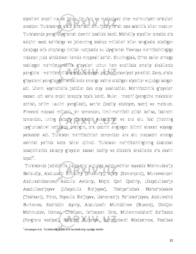  ziyolilari orqali rus va jahon ilm-fani va madaniyati chor ma’muriyati to’siqlari orasidan Turkistonga sizib kirar edi. Shu ijobiy ta’sir asta-sekinlik bilan mazlum Turkistonda yangi Uyg’onish davrini boshlab berdi. Mahalliy ziyolilar orasida o’z xalqini ozod ko’rishga va jahonning boshqa millatlari bilan tenglasha oladigan darajaga olib chiqishga intilish natijasida bu Uyg’onish Yevropa ma’rifatchiligiga nisbatan juda shiddatkor hamda miqyosli bo’ldi. Shuningdek, O’rta asrlar o’rtaga tashlagan ma’rifatparvarlik g’oyalari uchun ham endilikda amaliy shakllarda yangicha - ma’rifatchilik tarzida namoyon bo’lish imkoniyati yaratildi. Zero, o’sha g’oyalarni yangilangan shakllarda amalga oshira oladigan ziyolilar vujudga kelgan edi. Ularni keyinchalik jadidlar deb atay boshladilar. Ma’rifatchilik g’oyalari asosan uch soha orqali taraqqiy topib bordi. Bular - maorif (yangicha maktablar ochish, ta’lim usulini yangilash), san’at (badiiy adabiyot, teatr) va matbuot. Pirovard maqsad millatni, bir tomondan, ilmli-ma’rifatli qilish bo’lsa, ikkinchi tomondan, uning axloqiy darajasini yuksaltirish va ana shu ikki jihatning uyg’unlashuvi natijasida o’zligini, o’z qadrini anglagan bilimli shaxsni voyaga yetkazish edi. Turkiston ma’rifatchilari tomonidan ana shu maqsadni amalga oshirish yo’lida katta ishlar qilindi. Turkiston ma’rifatchiligining dastlabki bosqichlarida axloqiy g’oyalar asosan badiiy va didaktik shakllarda o’z aksini topdi 3 . Turkistonda jadidchilik harakatini vujudga keltiruvchilar tepasida Mahmudxoʻja Behbudiy, Abduqodir Shukuriy (Shakuriy), Ajziy (Samarqand), Munavvarqori Abdurashidxonov, Abdulla Avloniy, Majid Qori Qodiriy, Ubaydullaxoʻja Asadullaxoʻjayev (Ubaydulla Xoʻjayev), Toshpoʻlatbek Norboʻtabekov (Toshkent), Fitrat, Fayzulla Xoʻjayev, Usmonxoʻja Poʻlatxoʻjayev, Abdulvohid Burhonov, Sadriddin Ayniy, Abdulqodir Muhiddinov (Buxoro), Obidjon Mahmudov, Hamza, Choʻlpon, Isʼhoqxon Ibrat, Muhammadsharif Soʻfizoda (Fargʻona vodiysi), Boltihoji Sultonov, Rahmonberdi Madazimov, Fozilbek 3 Jonuzoqov.A.A. Turkistonda jadidchilik harakatining vujudga kelishi 10 