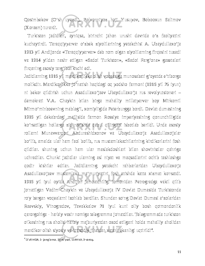  Qosimbekov (Oʻsh uyezdi), Polvonniyoz hoji Yusupov, Bobooxun Salimov (Xorazm) turardi. Turkiston jadidlari, ayniqsa, birinchi jahon urushi davrida o’z faoliyatini kuchaytirdi. Taraqqiyparvar o’zbek ziyolilarining yetakchisi A. Ubaydullaxo’ja 1913 yil Andijonda «Taraqqiyparvar» deb nom olgan ziyolilarning firqasini tuzadi va 1914 yildan nashr etilgan «Sadoi Turkiston», «Sadoi Farg’ona» gazetalari firqaning asosiy targ’ibot kuchi edi. Jadidlarning 1916 yil mardikorlikka olish voqeasiga munosabati g’oyatda e’tiborga molikdir. Mardikorlikka jo’natish haqidagi oq podsho farmoni (1916 yil 25 iyun) ni bekor qildirish uchun Asadullaxo’jaev Ubaydullaxo’ja rus revolyutsioneri – demokrati V.A. Chaykin bilan birga mahalliy millatparvar boy Mirkomil Mirmo’minboevning mablag’i, xomiyligida Peterburgga bordi. Davlat dumasining 1916 yil dekabrdagi majlisida farmon Rossiya imperiyasining qonunchiligida ko’rsatilgan hollarga zid ravishda qabul qilingani isbotlab berildi. Unda asosiy rollarni Munavvarqori Abdurashidxonov va Ubaydullaxo&#39;ja Asadullaxo&#39;jalar boʻlib, amalda ular ham faol bo&#39;lib, rus mustamlakachilarining kirdikorlarini fosh qildilar. shuning uchun ham ular maslakdoshlari bilan shovinistlar qahriga uchradilar. Chunki jadidlar ularning asl niyat va maqsadlarini ochib tashlashga qodir kishilar edilar. Jadidlarning yetakchi rahbarlaridan Ubaydullaxo&#39;ja Asadullaxo&#39;jaev mustamlaka maʻmuriyatini fosh etishda katta xizmat ko&#39;rsatdi. 1916 yil iyul oyida Andijon jamoatchiligi tomonidan Petrogradga vakil qilib jo&#39;natilgan Vadim Chaykin va Ubaydullaxo&#39;ja IV Davlat Dumasida Turkistonda ro&#39;y bergan voqealarni izohlab berdilar. Shundan so&#39;ng Davlat Dumasi aʻzolaridan Raevskiy, Vinogradov, Tavakkalov 21 iyul kuni oliy bosh qo&#39;mondonlik qarorgohiga - harbiy vazir nomiga telegramma jo&#39;natdilar. Telegrammada turkiston o&#39;lkasining rus aholisi harbiy majburiyatdan ozod etilgani holda mahalliy aholidan mardikor olish siyosiy va iqtisodiy jihatdan xatarli ekanligi uqtirildi 4 . 4 OʻzR MDA, 1- jamgʻarma, 31-roʻyxat, 1144-ish, 3-varoq . 11 