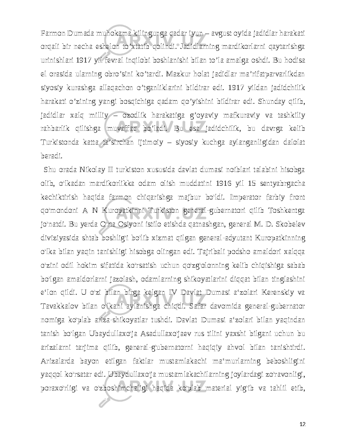  Farmon Dumada muhokama kilingunga qadar iyun – avgust oyida jadidlar harakati orqali bir necha eshelon to’xtatib qolindi. Jadidlarning mardikorlarni qaytarishga urinishlari 1917 yil fevral inqilobi boshlanishi bilan to’la amalga oshdi. Bu hodisa el orasida ularning obro’sini ko’tardi. Mazkur holat jadidlar ma’rifatparvarlikdan siyosiy kurashga allaqachon o’tganliklarini bildirar edi. 1917 yildan jadidchilik harakati o’zining yangi bosqichiga qadam qo’yishini bildirar edi. Shunday qilib, jadidlar xalq milliy – ozodlik harakatiga g’oyaviy mafkuraviy va tashkiliy rahbarlik qilishga muvaffaq bo’ladi. Bu esa jadidchilik, bu davrga kelib Turkistonda katta ta’sirchan ijtimoiy – siyosiy kuchga aylanganligidan dalolat beradi. Shu orada Nikolay II turkiston xususida davlat dumasi noiblari talabini hisobga olib, o&#39;lkadan mardikorlikka odam olish muddatini 1916 yil 15 sentyabrgacha kechiktirish haqida farmon chiqarishga majbur bo&#39;ldi. Imperator farbiy front qo&#39;mondoni A N Kuropatkinni Turkiston general-gubernatori qilib Toshkentga jo&#39;natdi. Bu yerda O&#39;rta Osiyoni istilo etishda qatnashgan, general M. D. Skobelev diviziyasida shtab boshlig&#39;i bo&#39;lib xizmat qilgan general-adyutant Kuropatkinning o&#39;lka bilan yaqin tanishligi hisobga olingan edi. Tajribali podsho amaldori xalqqa o&#39;zini odil hokim sifatida ko&#39;rsatish uchun qo&#39;zg&#39;olonning kelib chiqishiga sabab bo&#39;lgan amaldorlarni jazolash, odamlarning shikoyatlarini diqqat bilan tinglashini eʻlon qildi. U o&#39;zi bilan birga kelgan IV Davlat Dumasi aʻzolari Kerenskiy va Tavakkalov bilan o&#39;lkani aylanishga chiqdi. Safar davomida general-gubernator nomiga ko&#39;plab ariza-shikoyatlar tushdi. Davlat Dumasi aʻzolari bilan yaqindan tanish bo&#39;lgan Ubaydullaxo&#39;ja Asadullaxo&#39;jaev rus tilini yaxshi bilgani uchun bu arizalarni tarjima qilib, general-g&#39;ubernatorni haqiqiy ahvol bilan tanishtirdi. Arizalarda bayon etilgan faktlar mustamlakachi maʻmurlarning beboshligini yaqqol ko&#39;rsatar edi. Ubaydullaxo&#39;ja mustamlakachilarning joylardagi zo&#39;ravonligi, poraxo&#39;rligi va o&#39;zboshimchaligi haqida ko&#39;plab material yig&#39;ib va tahlil etib, 12 