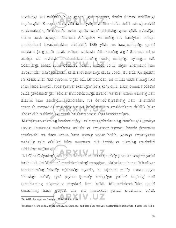  advokatga xos zukkolik bilan general gubernatorga, davlat dumasi vakillariga taqdim qildi. Kuropatkin rad etib bo&#39;lmaydigan dalillar oldida o&#39;zini usta siyosatchi va demokrat qilib ko&#39;rsatish uchun qaltis usulni ishlatishga qaror qildi. u Andijon shahar bosh oqsoqoli Shermat Alimqulov va uning rus homiylari bo&#39;lgan amaldorlarni lavozimlaridan chetlatdi 5 . 1865 yilda rus bosqinchilariga qarshi mardona jang qilib halok bo&#39;lgan sarkarda Alimkulning o&#39;g&#39;li Shermat mirza otasiga zid ravishda mustamlakachilarning sodiq malayiga aylangan edi. Odamlarga behad zulm o&#39;tkazib, hokimi mutloq bo&#39;lib olgan Shermatni ham lavozimidan olib tashlanishi katta shovshuvlarga sabab bo&#39;ldi. Bu erda Kuropatkin bir kesak bilan ikki quyonni urgan edi. Birinchidan, tub millat vakillarining fikri bilan hisoblanuvchi fuqaraparvar ekanligini koʻz koʻz qilib, afkor omma irodasini ozida gavdalantirgan jadidlar siymosida oziga tayanch yaratish uchun ularning ham talabini ham qondirdi. Ikkinchidan, rus demokratiyasining ham ishonchini qozonish maqsadida oʻta shovinist va kaltafaxm rus amaldorlarini dalillik bilan ishdan olib tashladi 6 . Bu orqali harakatni toxtatishga harakat qilgan. Maʻrifatparvarlarning harakati tufayli xalq qo&#39;zg&#39;olonlarining Peterburgda Rossiya Davlat Dumasida muhokama etilishi va imperator siyosati hamda farmonini qoralanishi o&#39;z davri uchun katta siyosiy voqea bo&#39;lib, Rossiya imperiyasini mahalliy xalq vakillari bilan munozara olib borish va ularning arz-dodini eshitishga majbur qildi 1.1 O&#39;rta Osiyodagi jadidchilik harakati murakkab, tarixiy jihatdan serqirra yo&#39;lni bosib o&#39;tdi. Jadidlar turli mamlakatlardagi taraqqiyot, islohotlar uchun olib borilgan harakatlarning falsafiy tajribasiga tayanib, bu tajribani milliy asosda qayta ishlashga intildi, ayni paytda ijtimoiy taraqqiyot yo&#39;llari haqidagi turli qarashlarning to&#39;qnashuv maydoni ham bo&#39;ldi. Mustamlakachilikka qarshi kurashning bosh g&#39;oyasi ana shu murakkab yo&#39;lda shakllanib etildi. 5 Oʻz MDA, 3-jamgʻarma, 1-roʻyxat, 31-ish, 8-9 varoqlar. 6 H.Sodiqov, R. Shamsidov, P. Shavshanov, Q. Usmonov. Turkiston Chor Rossiyasi mustamlakachiligi davrida . T-2000 420-450 b. 13 