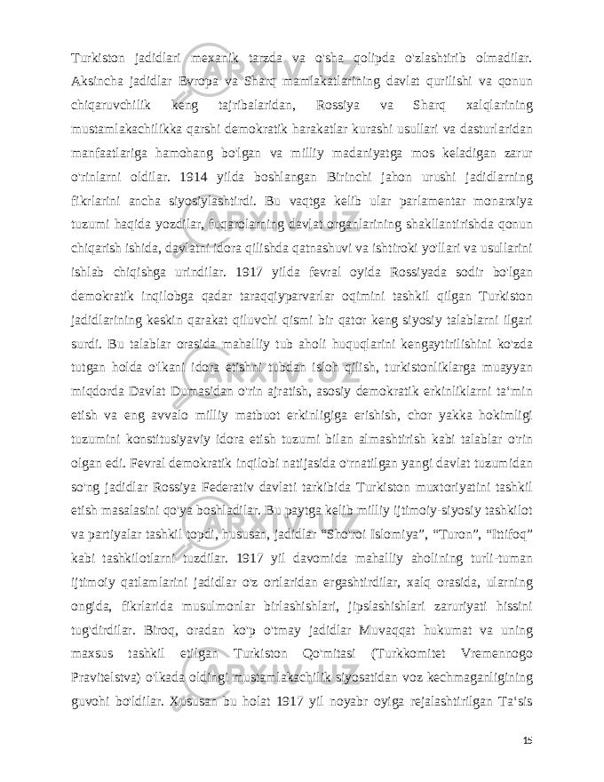 Turkiston jadidlari mexanik tarzda va o&#39;sha qolipda o&#39;zlashtirib olmadilar. Aksincha jadidlar Е vropa va Sharq mamlakatlarining davlat qurilishi va qonun chiqaruvchilik keng tajribalaridan, Rossiya va Sharq xalqlarining mustamlakachilikka qarshi demokratik harakatlar kurashi usullari va dasturlaridan manfaatlariga hamohang bo&#39;lgan va milliy madaniyatga mos keladigan zarur o&#39;rinlarni oldilar. 1914 yilda boshlangan Birinchi jahon urushi jadidlarning fikrlarini ancha siyosiylashtirdi. Bu vaqtga kelib ular parlamentar monarxiya tuzumi haqida yozdilar, fuqarolarning davlat organlarining shakllantirishda qonun chiqarish ishida, davlatni idora qilishda qatnashuvi va ishtiroki yo&#39;llari va usullarini ishlab chiqishga urindilar. 1917 yilda fevral oyida Rossiyada sodir bo&#39;lgan demokratik inqilobga qadar taraqqiyparvarlar oqimini tashkil qilgan Turkiston jadidlarining keskin qarakat qiluvchi qismi bir qator keng siyosiy talablarni ilgari surdi. Bu talablar orasida mahalliy tub aholi huquqlarini kengaytirilishini ko&#39;zda tutgan holda o&#39;lkani idora etishni tubdan isloh qilish, turkistonliklarga muayyan miqdorda Davlat Dumasidan o&#39;rin ajratish, asosiy demokratik erkinliklarni taʻmin etish va eng avvalo milliy matbuot erkinligiga erishish, chor yakka hokimligi tuzumini konstitusiyaviy idora etish tuzumi bilan almashtirish kabi talablar o&#39;rin olgan edi. Fevral demokratik inqilobi natijasida o&#39;rnatilgan yangi davlat tuzumidan so&#39;ng jadidlar Rossiya Federativ davlati tarkibida Turkiston muxtoriyatini tashkil etish masalasini qo&#39;ya boshladilar. Bu paytga kelib milliy ijtimoiy-siyosiy tashkilot va partiyalar tashkil topdi, hususan, jadidlar “Sho&#39;roi Islomiya”, “Turon”, “Ittifoq” kabi tashkilotlarni tuzdilar. 1917 yil davomida mahalliy aholining turli-tuman ijtimoiy qatlamlarini jadidlar o&#39;z ortlaridan ergashtirdilar, xalq orasida, ularning ongida, fikrlarida musulmonlar birlashishlari, jipslashishlari zaruriyati hissini tug&#39;dirdilar. Biroq, oradan ko&#39;p o&#39;tmay jadidlar Muvaqqat hukumat va uning maxsus tashkil etilgan Turkiston Qo&#39;mitasi (Turkkomitet Vremennogo Pravitelstva) o&#39;lkada oldingi mustamlakachilik siyosatidan voz kechmaganligining guvohi bo&#39;ldilar. Xususan bu holat 1917 yil noyabr oyiga rejalashtirilgan Taʻsis 15 
