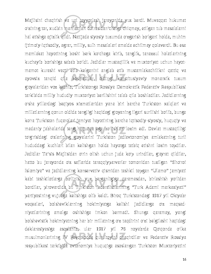  Majlisini chaqirish va uni tayyorlash jarayonida yuz berdi. Muvaqqat hukumat o&#39;zining tor, xudbin manfaatlari doirasidan chetga chiqmay, etilgan tub masalalarni hal etishga ojizlik qildi. Natijada siyosiy tuzumda o&#39;zgarish bo&#39;lgani holda, muhim ijtimoiy-iqtisodiy, agrar, milliy, sulh masalalari amalda echilmay qolaverdi. Bu esa mamlakat hayotining boshi berk ko&#39;chaga kirib, tanglik, tanazzul holatlarining kuchayib borishiga sabab bo&#39;ldi. Jadidlar mustaqillik va muxtoriyat uchun hayot- mamot kurashi vaqti etib kelganini anglab etib mustamlakachilikni qattiq va ayovsiz tanqid qila boshladilar, oldingi konstitusiyaviy monarxik tuzum g&#39;oyalaridan voz kechib, Turkistonga Rossiya Demokratik Federativ Respublikasi tarkibida milliy hududiy muxtoriyat berilishini talab qila boshladilar. Jadidlarning o&#39;sha yillardagi beqiyos xizmatlaridan yana biri barcha Turkiston xalqlari va millatlarning qonun oldida tengligi haqidagi g&#39;oyaning ilgari surilishi bo&#39;lib, bunga ko&#39;ra Turkiston fuqarolari jamiyat hayotining barcha iqtisodiy-siyosiy, huquqiy va madaniy jabhalarida teng huquqqa ega bo&#39;lishlari lozim edi. Davlat mustaqilligi to&#39;g&#39;risidagi o&#39;zlarining g&#39;oyalarini Turkiston jadiavtonomiya amlakatning turli hududdagi kuchlari bilan kelishgan holda hayotga tatbiq etishni lozim topdilar. Jadidlar Taʻsis Majlisidan o&#39;rin olish uchun juda ko&#39;p urindilar, g&#39;ayrat qildilar, hatto bu jarayonda o&#39;z saflarida taraqqiyparvarlar tomonidan tuzilgan “Sho&#39;roi Islomiya” va jadidlarning konservativ qismidan tashkil topgan “Ulamo” jamiyati kabi tashkilotlarga bo&#39;linish yuz berganligiga qaramasdan, birlashish yo&#39;lidan bordilar, pirovardida bu Turkiston federalistlarining “Turk Adami markaziyati” partiyasining vujudga kelishiga olib keldi. Biroq Turkistondagi 1917 yil Oktyabr voqealari, bolsheviklarning hokimiyatga kelishi jadidlarga o&#39;z maqsad- niyatlarining amalga oshishiga imkon bermadi. Shunga qaramay, yangi bolshevistik hokimiyatning har bir millatning o&#39;z taqdirini o&#39;zi belgilashi haqidagi deklarasiyasiga asoslanib, ular 1917 yil 26 noyabrda Qo&#39;qonda o&#39;lka musulmonlarining IV Favqulodda qurultoyini chaqirdilar va Federativ Rossiya respublikasi tarkibida avtonomiya huquqiga asoslangan Turkiston Muxtoriyatini 16 