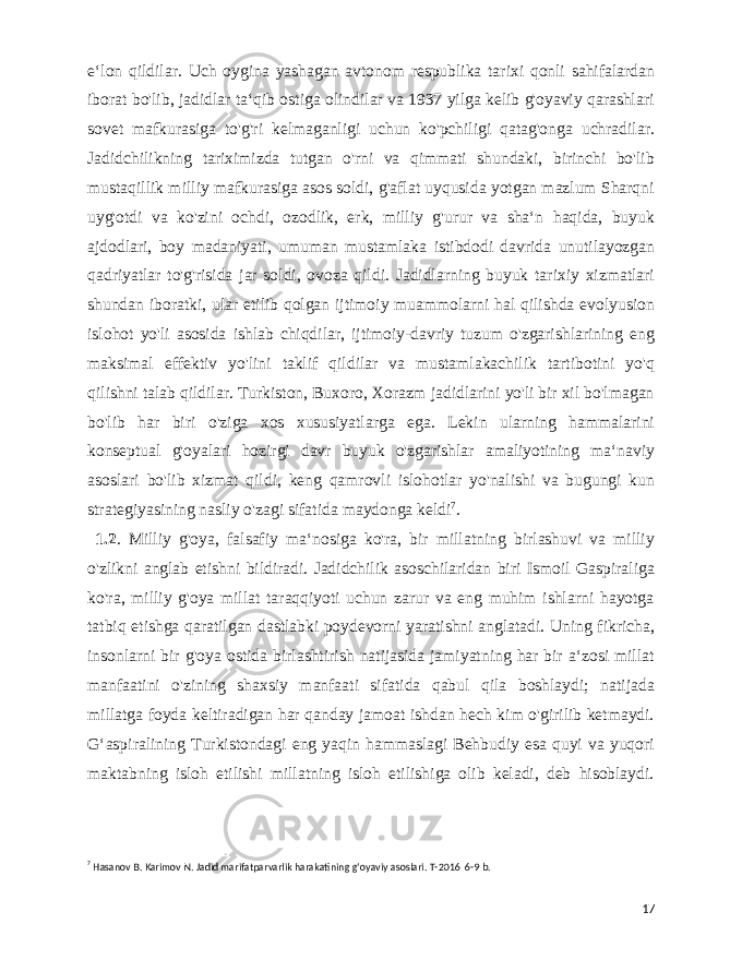  eʻlon qildilar. Uch oygina yashagan avtonom respublika tarixi qonli sahifalardan iborat bo&#39;lib, jadidlar taʻqib ostiga olindilar va 1937 yilga kelib g&#39;oyaviy qarashlari sovet mafkurasiga to&#39;g&#39;ri kelmaganligi uchun ko&#39;pchiligi qatag&#39;onga uchradilar. Jadidchilikning tariximizda tutgan o&#39;rni va qimmati shundaki, birinchi bo&#39;lib mustaqillik milliy mafkurasiga asos soldi, g&#39;aflat uyqusida yotgan mazlum Sharqni uyg&#39;otdi va ko&#39;zini ochdi, ozodlik, erk, milliy g&#39;urur va shaʻn haqida, buyuk ajdodlari, boy madaniyati, umuman mustamlaka istibdodi davrida unutilayozgan qadriyatlar to&#39;g&#39;risida jar soldi, ovoza qildi. Jadidlarning buyuk tarixiy xizmatlari shundan iboratki, ular etilib qolgan ijtimoiy muammolarni hal qilishda evolyusion islohot yo&#39;li asosida ishlab chiqdilar, ijtimoiy-davriy tuzum o&#39;zgarishlarining eng maksimal effektiv yo&#39;lini taklif qildilar va mustamlakachilik tartibotini yo&#39;q qilishni talab qildilar. Turkiston, Buxoro, Xorazm jadidlarini yo&#39;li bir xil bo&#39;lmagan bo&#39;lib har biri o&#39;ziga xos xususiyatlarga ega. Lekin ularning hammalarini konseptual g&#39;oyalari hozirgi davr buyuk o&#39;zgarishlar amaliyotining maʻnaviy asoslari bo&#39;lib xizmat qildi, keng qamrovli islohotlar yo&#39;nalishi va bugungi kun strategiyasining nasliy o&#39;zagi sifatida maydonga keldi 7 . 1.2 . Milliy g&#39;oya, falsafiy maʻnosiga ko&#39;ra, bir millatning birlashuvi va milliy o&#39;zlikni anglab etishni bildiradi. Jadidchilik asoschilaridan biri Ismoil Gaspiraliga ko&#39;ra, milliy g&#39;oya millat taraqqiyoti uchun zarur va eng muhim ishlarni hayotga tatbiq etishga qaratilgan dastlabki poydevorni yaratishni anglatadi. Uning fikricha, insonlarni bir g&#39;oya ostida birlashtirish natijasida jamiyatning har bir aʻzosi millat manfaatini o&#39;zining shaxsiy manfaati sifatida qabul qila boshlaydi; natijada millatga foyda keltiradigan har qanday jamoat ishdan hech kim o&#39;girilib ketmaydi. Gʻaspiralining Turkistondagi eng yaqin hammaslagi Behbudiy esa quyi va yuqori maktabning isloh etilishi millatning isloh etilishiga olib keladi, deb hisoblaydi. 7 Hasanov B. Karimov N. Jadid marifatparvarlik harakatining gʻoyaviy asoslari. T-2016 6-9 b. 17 