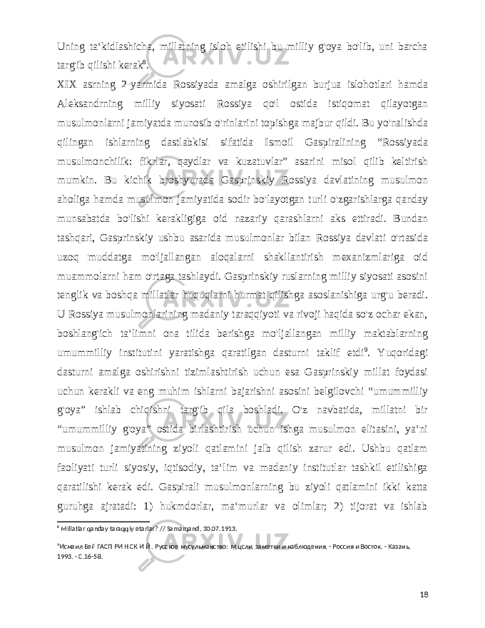  Uning taʻkidlashicha, millatning isloh etilishi bu milliy g&#39;oya bo&#39;lib, uni barcha targ&#39;ib qilishi kerak 8 . XIX asrning 2-yarmida Rossiyada amalga oshirilgan burjua islohotlari hamda Aleksandrning milliy siyosati Rossiya qo&#39;l ostida istiqomat qilayotgan musulmonlarni jamiyatda munosib o&#39;rinlarini topishga majbur qildi. Bu yo&#39;nalishda qilingan ishlarning dastlabkisi sifatida Ismoil Gaspiralining “Rossiyada musulmonchilik: fikrlar, qaydlar va kuzatuvlar” asarini misol qilib keltirish mumkin. Bu kichik broshyurada Gasprinskiy Rossiya davlatining musulmon aholiga hamda musulmon jamiyatida sodir bo&#39;layotgan turli o&#39;zgarishlarga qanday munsabatda bo&#39;lishi kerakligiga oid nazariy qarashlarni aks ettiradi. Bundan tashqari, Gasprinskiy ushbu asarida musulmonlar bilan Rossiya davlati o&#39;rtasida uzoq muddatga mo&#39;ljallangan aloqalarni shakllantirish mexanizmlariga oid muammolarni ham o&#39;rtaga tashlaydi. Gasprinskiy ruslarning milliy siyosati asosini tenglik va boshqa millatlar huquqlarni hurmat qilishga asoslanishiga urg&#39;u beradi. U Rossiya musulmonlarining madaniy taraqqiyoti va rivoji haqida so&#39;z ochar ekan, boshlang&#39;ich taʻlimni ona tilida berishga mo&#39;ljallangan milliy maktablarning umummilliy institutini yaratishga qaratilgan dasturni taklif etdi 9 . Yuqoridagi dasturni amalga oshirishni tizimlashtirish uchun esa Gasprinskiy millat foydasi uchun kerakli va eng muhim ishlarni bajarishni asosini belgilovchi “umummilliy g&#39;oya” ishlab chiqishni targ&#39;ib qila boshladi. O&#39;z navbatida, millatni bir “umummilliy g&#39;oya” ostida birlashtirish uchun ishga musulmon elitasini, yaʻni musulmon jamiyatining ziyoli qatlamini jalb qilish zarur edi. Ushbu qatlam faoliyati turli siyosiy, iqtisodiy, taʻlim va madaniy institutlar tashkil etilishiga qaratilishi kerak edi. Gaspirali musulmonlarning bu ziyoli qatlamini ikki katta guruhga ajratadi: 1) hukmdorlar, maʻmurlar va olimlar; 2) tijorat va ishlab 8 Millatlar qanday taraqqiy etarlar? // Samarqand, 30.07.1913. 9 Исмаил Бей ГАСП РИ Н СК И Й . Русское мусульманство: М цсли, заметки и наблюдения. - Россия и Восток. - Казань, 1993. - С.16-58. 18 