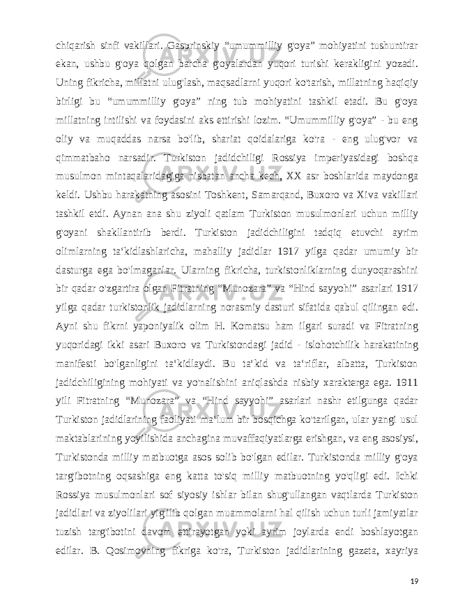  chiqarish sinfi vakillari. Gasprinskiy “umummilliy g&#39;oya” mohiyatini tushuntirar ekan, ushbu g&#39;oya qolgan barcha g&#39;oyalardan yuqori turishi kerakligini yozadi. Uning fikricha, millatni ulug&#39;lash, maqsadlarni yuqori ko&#39;tarish, millatning haqiqiy birligi bu “umummilliy g&#39;oya” ning tub mohiyatini tashkil etadi. Bu g&#39;oya millatning intilishi va foydasini aks ettirishi lozim. “Umummilliy g&#39;oya” - bu eng oliy va muqaddas narsa bo&#39;lib, shariat qoidalariga ko&#39;ra - eng ulug&#39;vor va qimmatbaho narsadir. Turkiston jadidchiligi Rossiya imperiyasidagi boshqa musulmon mintaqalaridagiga nisbatan ancha kech, XX asr boshlarida maydonga keldi. Ushbu harakatning asosini Toshkent, Samarqand, Buxoro va Xiva vakillari tashkil etdi. Aynan ana shu ziyoli qatlam Turkiston musulmonlari uchun milliy g&#39;oyani shakllantirib berdi. Turkiston jadidchiligini tadqiq etuvchi ayrim olimlarning taʻkidlashlaricha, mahalliy jadidlar 1917 yilga qadar umumiy bir dasturga ega bo&#39;lmaganlar. Ularning fikricha, turkistonliklarning dunyoqarashini bir qadar o&#39;zgartira olgan Fitratning “Munozara” va “Hind sayyohi” asarlari 1917 yilga qadar turkistonlik jadidlarning norasmiy dasturi sifatida qabul qilingan edi. Ayni shu fikrni yaponiyalik olim H. Komatsu ham ilgari suradi va Fitratning yuqoridagi ikki asari Buxoro va Turkistondagi jadid - islohotchilik harakatining manifesti bo&#39;lganligini taʻkidlaydi. Bu taʻkid va taʻriflar, albatta, Turkiston jadidchiligining mohiyati va yo&#39;nalishini aniqlashda nisbiy xarakterga ega. 1911 yili Fitratning “Munozara” va “Hind sayyohi” asarlari nashr etilgunga qadar Turkiston jadidlarining faoliyati maʻlum bir bosqichga ko&#39;tarilgan, ular yangi usul maktablarining yoyilishida anchagina muvaffaqiyatlarga erishgan, va eng asosiysi, Turkistonda milliy matbuotga asos solib bo&#39;lgan edilar. Turkistonda milliy g&#39;oya targ&#39;ibotning oqsashiga eng katta to&#39;siq milliy matbuotning yo&#39;qligi edi. Ichki Rossiya musulmonlari sof siyosiy ishlar bilan shug&#39;ullangan vaqtlarda Turkiston jadidlari va ziyolilari yig&#39;ilib qolgan muammolarni hal qilish uchun turli jamiyatlar tuzish targ&#39;ibotini davom ettirayotgan yoki ayrim joylarda endi boshlayotgan edilar. B. Qosimovning fikriga ko&#39;ra, Turkiston jadidlarining gazeta, xayriya 19 