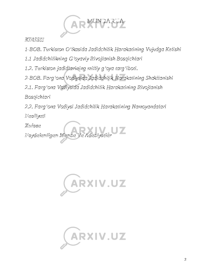  MUNDARIJA KIRISH 1-BOB. Turkiston Oʻlkasida Jadidchilik Harakatining Vujudga Kelishi 1.1 Jadidchilikning Gʻoyaviy Rivojlanish Bosqichlari 1.2. Turkiston jadidlarining milliy gʻoya targʻiboti. 2-BOB. Fargʻona Vodiysida Jadidchilik Harakatining Shakllanishi 2.1. Fargʻona Vodiysida Jadidchilik Harakatining Rivojlanish Bosqichlari 2.2. Fargʻona Vodiysi Jadidchilik Harakatining Namoyandalari Faoliyati Xulosa Foydalanilgan Manba Va Adabiyotlar 2 