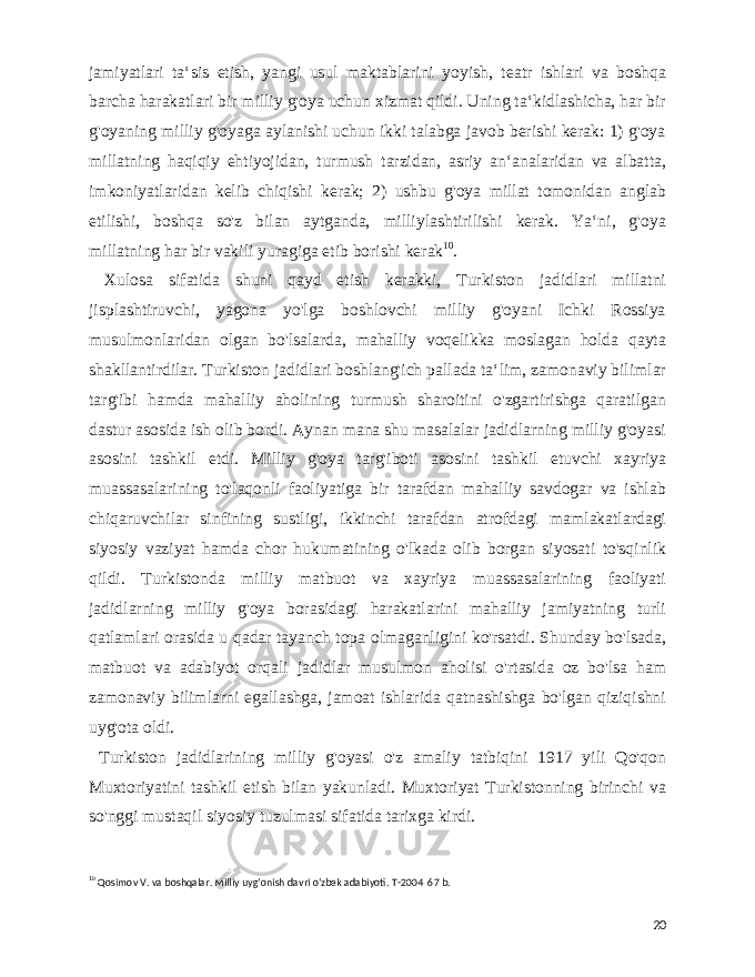  jamiyatlari taʻsis etish, yangi usul maktablarini yoyish, teatr ishlari va boshqa barcha harakatlari bir milliy g&#39;oya uchun xizmat qildi. Uning taʻkidlashicha, har bir g&#39;oyaning milliy g&#39;oyaga aylanishi uchun ikki talabga javob berishi kerak: 1) g&#39;oya millatning haqiqiy ehtiyojidan, turmush tarzidan, asriy anʻanalaridan va albatta, imkoniyatlaridan kelib chiqishi kerak; 2) ushbu g&#39;oya millat tomonidan anglab etilishi, boshqa so&#39;z bilan aytganda, milliylashtirilishi kerak. Yaʻni, g&#39;oya millatning har bir vakili yuragiga etib borishi kerak 10 . Xulosa sifatida shuni qayd etish kerakki, Turkiston jadidlari millatni jisplashtiruvchi, yagona yo&#39;lga boshlovchi milliy g&#39;oyani Ichki Rossiya musulmonlaridan olgan bo&#39;lsalarda, mahalliy voqelikka moslagan holda qayta shakllantirdilar. Turkiston jadidlari boshlang&#39;ich pallada taʻlim, zamonaviy bilimlar targ&#39;ibi hamda mahalliy aholining turmush sharoitini o&#39;zgartirishga qaratilgan dastur asosida ish olib bordi. Aynan mana shu masalalar jadidlarning milliy g&#39;oyasi asosini tashkil etdi. Milliy g&#39;oya targ&#39;iboti asosini tashkil etuvchi xayriya muassasalarining to&#39;laqonli faoliyatiga bir tarafdan mahalliy savdogar va ishlab chiqaruvchilar sinfining sustligi, ikkinchi tarafdan atrofdagi mamlakatlardagi siyosiy vaziyat hamda chor hukumatining o&#39;lkada olib borgan siyosati to&#39;sqinlik qildi. Turkistonda milliy matbuot va xayriya muassasalarining faoliyati jadidlarning milliy g&#39;oya borasidagi harakatlarini mahalliy jamiyatning turli qatlamlari orasida u qadar tayanch topa olmaganligini ko&#39;rsatdi. Shunday bo&#39;lsada, matbuot va adabiyot orqali jadidlar musulmon aholisi o&#39;rtasida oz bo&#39;lsa ham zamonaviy bilimlarni egallashga, jamoat ishlarida qatnashishga bo&#39;lgan qiziqishni uyg&#39;ota oldi. Turkiston jadidlarining milliy g&#39;oyasi o&#39;z amaliy tatbiqini 1917 yili Qo&#39;qon Muxtoriyatini tashkil etish bilan yakunladi. Muxtoriyat Turkistonning birinchi va so&#39;nggi mustaqil siyosiy tuzulmasi sifatida tarixga kirdi. 10 Qosimov V. va boshqalar. Milliy uygʻonish davri oʻzbek adabiyoti. T-2004 67 b. 20 