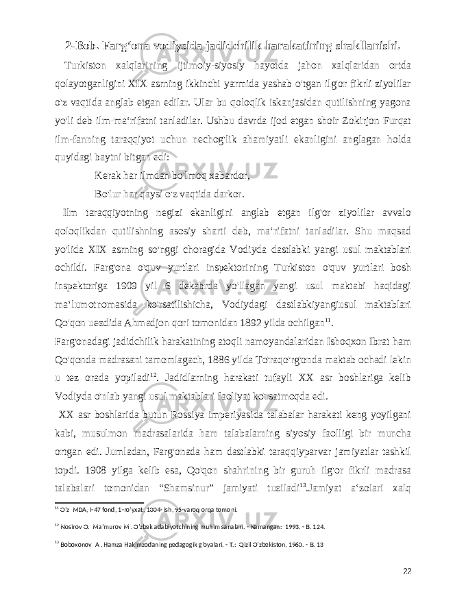  2-Bob. Fargʻona vodiysida jadidchilik harakatining shakllanishi. Turkiston xalqlarining ijtimoiy-siyosiy hayotda jahon xalqlaridan ortda qolayotganligini XIX asrning ikkinchi yarmida yashab o&#39;tgan ilg&#39;or fikrli ziyolilar o&#39;z vaqtida anglab etgan edilar. Ular bu qoloqlik iskanjasidan qutilishning yagona yo&#39;li deb ilm-maʻrifatni tanladilar. Ushbu davrda ijod etgan shoir Zokirjon Furqat ilm-fanning taraqqiyot uchun nechog&#39;lik ahamiyatli ekanligini anglagan holda quyidagi baytni bitgan edi: Kerak har ilmdan bo&#39;lmoq xabardor, Bo&#39;lur har qaysi o&#39;z vaqtida darkor. Ilm taraqqiyotning negizi ekanligini anglab etgan ilg&#39;or ziyolilar avvalo qoloqlikdan qutilishning asosiy sharti deb, maʻrifatni tanladilar. Shu maqsad yo&#39;lida XIX asrning so&#39;nggi choragida Vodiyda dastlabki yangi usul maktablari ochildi. Farg&#39;ona o&#39;quv yurtlari inspektorining Turkiston o&#39;quv yurtlari bosh inspektoriga 1909 yil 6 dekabrda yo&#39;llagan yangi usul maktabi haqidagi maʻlumotnomasida ko&#39;rsatilishicha, Vodiydagi dastlabkiyangiusul maktablari Qo&#39;qon uezdida Ahmadjon qori tomonidan 1892 yilda ochilgan 11 . Farg&#39;onadagi jadidchilik harakatining atoqli namoyandalaridan Ishoqxon Ibrat ham Qo&#39;qonda madrasani tamomlagach, 1886 yilda To&#39;raqo&#39;rg&#39;onda maktab ochadi lekin u tez orada yopiladi 12 . Jadidlarning harakati tufayli XX asr boshlariga kelib Vodiyda o&#39;nlab yangi usul maktablari faoliyat ko&#39;rsatmoqda edi. XX asr boshlarida butun Rossiya imperiyasida talabalar harakati keng yoyilgani kabi, musulmon madrasalarida ham talabalarning siyosiy faolligi bir muncha ortgan edi. Jumladan, Farg&#39;onada ham dastlabki taraqqiyparvar jamiyatlar tashkil topdi. 1908 yilga kelib esa, Qo&#39;qon shahrining bir guruh ilg&#39;or fikrli madrasa talabalari tomonidan “Shamsinur” jamiyati tuziladi 13 .Jamiyat aʻzolari xalq 11 Oʻz MDA, I-47 fond, 1-roʻyxat, 1004- ish, 95-varoq orqa tomoni. 12 Nosirov O. Maʼmurov M . O&#39;zbek adabiyotchining muhim sanalari. - Namangan: 1993. - B. 124. 13 Boboxonov A . Hamza Hakimzodaning pedagogik g&#39;oyalari. - T.: Qizil O&#39;zbekiston, 1960. - B. 13 22 