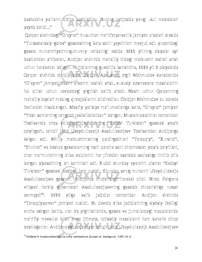 boshqacha yo&#39;llarni qidira boshladilar. Buning natijasida yangi usul maktablari paydo bo&#39;ldi...” Qo&#39;qon shahridagi “Gʻayrat” musulmon maʻrifatparvarlik jamiyati aʻzolari orasida “Turkestanskiy golos” gazetasining ko&#39;p sonli paychilari mavjud edi. yuqoridagi gazeta muharririyatiningumumiy rahbarligi ostida 1916 yilning oktyabr oyi boshlaridan eʻtiboran, Andijon shahrida mahalliy tildagi matbuotni tashkil etish uchun harakatlar bo&#39;lgan. Hujjatlarning guvohlik berishicha, 1916 yil 9 oktyabrda Qo&#39;qon shahrida taniqli jadid Obidjon Abduxoliq o&#39;g&#39;li Mahmudov xonadonida “Gʻayrat” jamiyati nashri afkorini tashkil etish, xususiy bosmaxona masalalarini hal qilish uchun navbatdagi yig&#39;ilish bo&#39;lib o&#39;tadi. Nashr uchun Qo&#39;qonning mahalliy boylari mablag ajratajaklarini bildiradilar. Obidjon Mahmudov bu borada faollardan hisoblangan. Maxfiy polisiya maʻlumotlariga ko&#39;ra, “Gʻayrat” jamiyati “Yosh sartlarning to&#39;ng&#39;ich tashkilotlaridan” bo&#39;lgan. Mustamlakachilar tomonidan Toshkentda chop etiladigan jadidlarning “Sadoyi Turkiston” gazetasi yopib qo&#39;yilgach, taniqli jadid Ubaydullaxo&#39;ja Asadullaxo&#39;jaev Toshkentdan Andijonga kelgan edi. Milliy matbuotimizning qaldirgochlari “Taraqqiy”, “Xurshid”, “Shuhrat” va boshqa gazetalarning hech qancha soni chiqmasdan yopib qo&#39;yilishi, chor maʻmurlarining o&#39;lka xalqlarini har jihatdan asoratda saqlashga intilib olib borgan siyosatining bir ko&#39;rinishi edi. Xuddi shunday ayanchli qismat “Sadoyi Turkiston” gazetasi boshiga ham tushdi. Shundan so&#39;ng muharrir Ubaydullaxo&#39;ja Asadullaxo&#39;jaev gazetani Andijonda chiqarishga harakat qildi. Biroq Farg&#39;ona viloyati harbiy gubernatori Asadullaxo&#39;jaevning gazetab chiqarishiga ruxsat bermaydi 15 . 1916 yilga kelib jadidlar tomonidan Andijon shahrida “Taraqqiyparvar” jamiyati tuzildi. Bu davrda o&#39;lka jadidlarining siyosiy faolligi ancha oshgan bo&#39;lib, ular o&#39;z yig&#39;ilishlarida, gazeta va jurnallardagi maqolalarida maʻrifiy mavzular bilan birga ijtimoiy, iqtisodiy masalalarni ham ko&#39;tarib chiqa boshlaganlar. Andijondagi bu jamiyat taniqli jadid Ubaydullaxo&#39;ja Asadullaxo&#39;jaev 15 Tojiboev R. Mustamlakachilar va milliy matbuotimiz Jamiyat va boshqaruv. -1997. 61 b. 24 