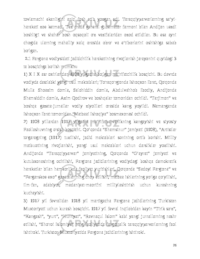  tovlamachi ekanligini aniq fosh etib yozgan edi. Taraqqiyparvarlarning saʻyi- harakati zoe ketmadi. Tez orada general-gubernator farmoni bilan Andijon uezdi boshlig&#39;i va shahar bosh oqsoqoli o&#39;z vazifalaridan ozod etildilar. Bu esa ayni chog&#39;da ularning mahalliy xalq orasida obro&#39; va eʻtiborlarini oshishiga sabab bo&#39;lgan. 2.1 Farg&#39;ona vodiysidati jadidchilik harakatining rivojlanish jarayonini quyidagi 3 ta bosqichga bo&#39;lish mumkin: 1) X I X asr oxirlaridan 1908 yilgacha bo&#39;lgan maʼrifatchilik bosqichi. Bu davrda vodiyda dastlabki yangi usul maktablari; To&#39;raqo&#39;rg&#39;onda Ishoqxon Ibrat, Qo&#39;qonda Mulla Shoazim domla, Salohiddin domla, Abdulvahhob Ibodiy, Andijonda Shamsiddin domla, Azim Qodirov va boshqalar tomonidan ochildi. “Tarjimon” va boshqa gazeta-jurnallar vodiy ziyolilari orasida keng yoyildi. Namanganda Ishoqxon Ibrat tomonidan “Matbaai Ishoqiya” bosmaxonasi ochildi. 2) 1908 yillardan 1917 yilgacha maʻrifatparvarlikning kengayishi va siyosiy Faollashuvning o&#39;sish bosqichi. Qoʻqonda “Shamsinur” jamiyati (1908), “Artistlar to&#39;garagning (1912) tuzilishi, jadid maktablari sonining ortib borishi. Milliy matbuotining rivojlanishi, yangi usul maktablari uchun darsliklar yozilishi. Andijonda “Taraqqiyparvar” jamiyatining, Qo&#39;qonda “Gʻayrat” jamiyati va kutubxonasining ochilishi, Farg&#39;ona jadidlarining vodiydagi boshqa demokratik harakatlar bilan hamkorlikda faoliyat yuritishlari, Qo&#39;qonda “Sadoyi Farg&#39;ona” va “Ferganskoe exo” gazetalarining chop etilishi, matbaa ishlarining yo&#39;lga qo&#39;yilishi, ilm-fan, adabiyot, madaniyat-maorifni milliylashtirish uchun kurashning kuchayishi. 3) 1917 yil fevralidan 1918 yil martigacha Farg&#39;ona jadidlarining Turkiston Muxtoriyati uchun kurash bosqichi. 1917 yil fevral inqilobidan keyin “Tirik so&#39;z”, “Kengash”, “yurt”, “Hurriyat”, “Ravnaqul Islom” kabi yangi jurnallarning nashr etilishi, “Sho&#39;roi Islomiya” ning faoliyatida farg&#39;onalik taraqqiyparvarlarning faol ishtiroki. Turkiston Muxtoriyatida Farg&#39;ona jadidlarining ishtiroki. 26 