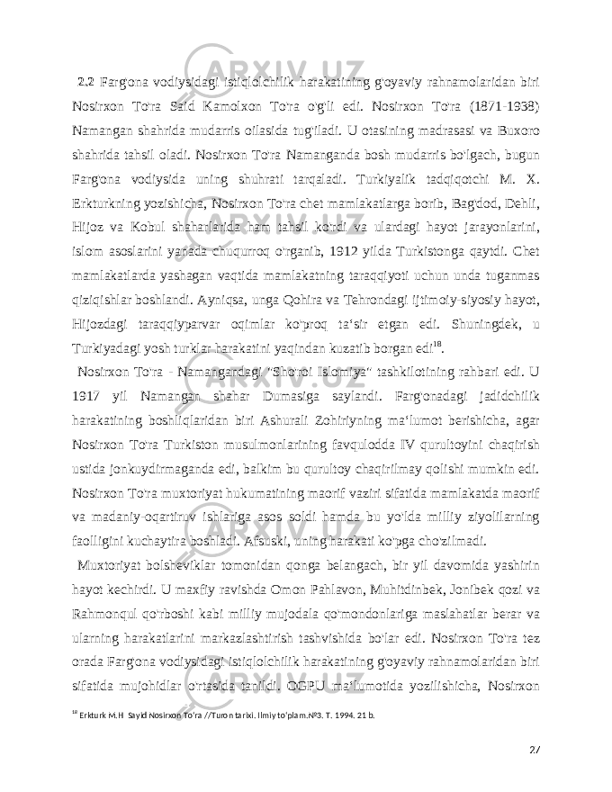  2.2 Farg&#39;ona vodiysidagi istiqlolchilik harakatining g&#39;oyaviy rahnamolaridan biri Nosirxon To&#39;ra Said Kamolxon To&#39;ra o&#39;g&#39;li edi. Nosirxon To&#39;ra (1871-1938) Namangan shahrida mudarris oilasida tug&#39;iladi. U otasining madrasasi va Buxoro shahrida tahsil oladi. Nosirxon To&#39;ra Namanganda bosh mudarris bo&#39;lgach, bugun Farg&#39;ona vodiysida uning shuhrati tarqaladi. Turkiyalik tadqiqotchi M. X. Erkturkning yozishicha, Nosirxon To&#39;ra chet mamlakatlarga borib, Bag&#39;dod, Dehli, Hijoz va Kobul shaharlarida ham tahsil ko&#39;rdi va ulardagi hayot jarayonlarini, islom asoslarini yanada chuqurroq o&#39;rganib, 1912 yilda Turkistonga qaytdi. Chet mamlakatlarda yashagan vaqtida mamlakatning taraqqiyoti uchun unda tuganmas qiziqishlar boshlandi. Ayniqsa, unga Qohira va Tehrondagi ijtimoiy-siyosiy hayot, Hijozdagi taraqqiyparvar oqimlar ko&#39;proq taʻsir etgan edi. Shuningdek, u Turkiyadagi yosh turklar harakatini yaqindan kuzatib borgan edi 18 . Nosirxon To&#39;ra - Namangandagi &#34;Sho&#39;roi Islomiya&#34; tashkilotining rahbari edi. U 1917 yil Namangan shahar Dumasiga saylandi. Farg&#39;onadagi jadidchilik harakatining boshliqlaridan biri Ashurali Zohiriyning maʻlumot berishicha, agar Nosirxon To&#39;ra Turkiston musulmonlarining favqulodda IV qurultoyini chaqirish ustida jonkuydirmaganda edi, balkim bu qurultoy chaqirilmay qolishi mumkin edi. Nosirxon To&#39;ra muxtoriyat hukumatining maorif vaziri sifatida mamlakatda maorif va madaniy-oqartiruv ishlariga asos soldi hamda bu yo&#39;lda milliy ziyolilarning faolligini kuchaytira boshladi. Afsuski, uning harakati ko&#39;pga cho&#39;zilmadi. Muxtoriyat bolsheviklar tomonidan qonga belangach, bir yil davomida yashirin hayot kechirdi. U maxfiy ravishda Omon Pahlavon, Muhitdinbek, Jonibek qozi va Rahmonqul qo&#39;rboshi kabi milliy mujodala qo&#39;mondonlariga maslahatlar berar va ularning harakatlarini markazlashtirish tashvishida bo&#39;lar edi. Nosirxon To&#39;ra tez orada Farg&#39;ona vodiysidagi istiqlolchilik harakatining g&#39;oyaviy rahnamolaridan biri sifatida mujohidlar o&#39;rtasida tanildi. OGPU maʻlumotida yozilishicha, Nosirxon 18 Erkturk M.H Sayid Nosirxon Toʻra //Turon tarixi. Ilmiy toʻplam.№3. T. 1994. 21 b. 27 