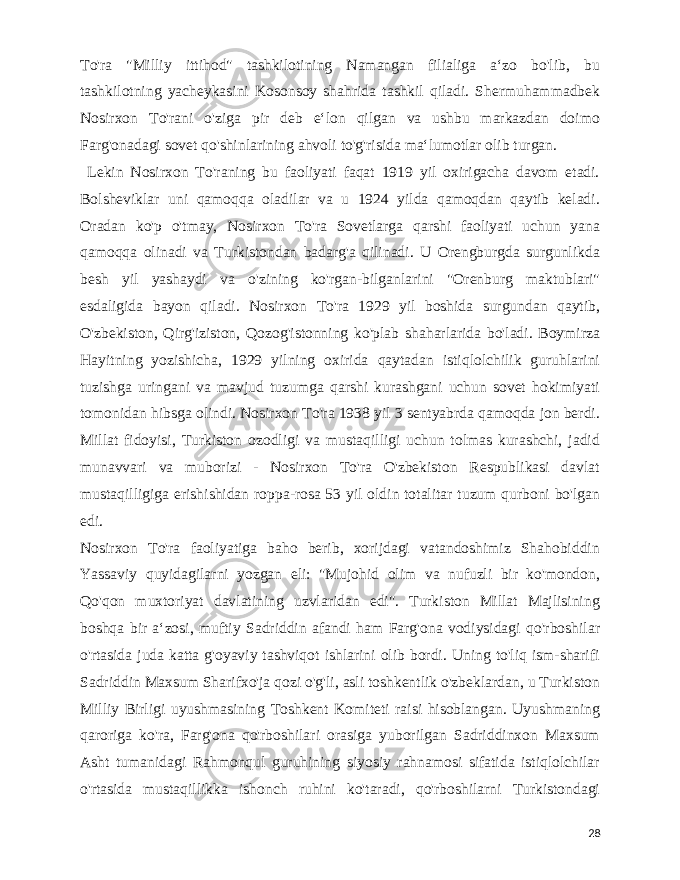  To&#39;ra &#34;Milliy ittihod&#34; tashkilotining Namangan filialiga aʻzo bo&#39;lib, bu tashkilotning yacheykasini Kosonsoy shahrida tashkil qiladi. Shermuhammadbek Nosirxon To&#39;rani o&#39;ziga pir deb eʻlon qilgan va ushbu markazdan doimo Farg&#39;onadagi sovet qo&#39;shinlarining ahvoli to&#39;g&#39;risida maʻlumotlar olib turgan. Lekin Nosirxon To&#39;raning bu faoliyati faqat 1919 yil oxirigacha davom etadi. Bolsheviklar uni qamoqqa oladilar va u 1924 yilda qamoqdan qaytib keladi. Oradan ko&#39;p o&#39;tmay, Nosirxon To&#39;ra Sovetlarga qarshi faoliyati uchun yana qamoqqa olinadi va Turkistondan badarg&#39;a qilinadi. U Orengburgda surgunlikda besh yil yashaydi va o&#39;zining ko&#39;rgan-bilganlarini &#34;Orenburg maktublari&#34; esdaligida bayon qiladi. Nosirxon To&#39;ra 1929 yil boshida surgundan qaytib, O&#39;zbekiston, Qirg&#39;iziston, Qozog&#39;istonning ko&#39;plab shaharlarida bo&#39;ladi. Boymirza Hayitning yozishicha, 1929 yilning oxirida qaytadan istiqlolchilik guruhlarini tuzishga uringani va mavjud tuzumga qarshi kurashgani uchun sovet hokimiyati tomonidan hibsga olindi. Nosirxon To&#39;ra 1938 yil 3 sentyabrda qamoqda jon berdi. Millat fidoyisi, Turkiston ozodligi va mustaqilligi uchun tolmas kurashchi, jadid munavvari va muborizi - Nosirxon To&#39;ra O&#39;zbekiston Respublikasi davlat mustaqilligiga erishishidan roppa-rosa 53 yil oldin totalitar tuzum qurboni bo&#39;lgan edi. Nosirxon To&#39;ra faoliyatiga baho berib, xorijdagi vatandoshimiz Shahobiddin Yassaviy quyidagilarni yozgan eli: &#34;Mujohid olim va nufuzli bir ko&#39;mondon, Qo&#39;qon muxtoriyat davlatining uzvlaridan edi&#34;. Turkiston Millat Majlisining boshqa bir aʻzosi, muftiy Sadriddin afandi ham Farg&#39;ona vodiysidagi qo&#39;rboshilar o&#39;rtasida juda katta g&#39;oyaviy tashviqot ishlarini olib bordi. Uning to&#39;liq ism-sharifi Sadriddin Maxsum Sharifxo&#39;ja qozi o&#39;g&#39;li, asli toshkentlik o&#39;zbeklardan, u Turkiston Milliy Birligi uyushmasining Toshkent Komiteti raisi hisoblangan. Uyushmaning qaroriga ko&#39;ra, Farg&#39;ona qo&#39;rboshilari orasiga yuborilgan Sadriddinxon Maxsum Asht tumanidagi Rahmonqul guruhining siyosiy rahnamosi sifatida istiqlolchilar o&#39;rtasida mustaqillikka ishonch ruhini ko&#39;taradi, qo&#39;rboshilarni Turkistondagi 28 