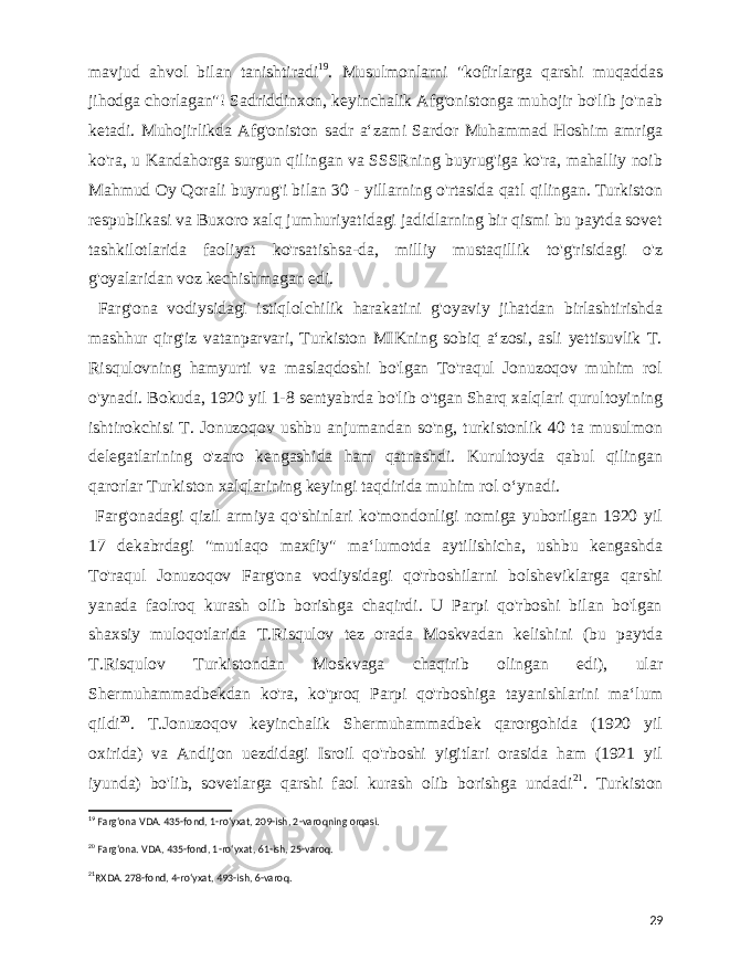  mavjud ahvol bilan tanishtiradi 19 . Musulmonlarni &#34;kofirlarga qarshi muqaddas jihodga chorlagan&#34;! Sadriddinxon, keyinchalik Afg&#39;onistonga muhojir bo&#39;lib jo&#39;nab ketadi. Muhojirlikda Afg&#39;oniston sadr aʻzami Sardor Muhammad Hoshim amriga ko&#39;ra, u Kandahorga surgun qilingan va SSSRning buyrug&#39;iga ko&#39;ra, mahalliy noib Mahmud Oy Qorali buyrug&#39;i bilan 30 - yillarning o&#39;rtasida qatl qilingan. Turkiston respublikasi va Buxoro xalq jumhuriyatidagi jadidlarning bir qismi bu paytda sovet tashkilotlarida faoliyat ko&#39;rsatishsa-da, milliy mustaqillik to&#39;g&#39;risidagi o&#39;z g&#39;oyalaridan voz kechishmagan edi. Farg&#39;ona vodiysidagi istiqlolchilik harakatini g&#39;oyaviy jihatdan birlashtirishda mashhur qirg&#39;iz vatanparvari, Turkiston MIKning sobiq aʻzosi, asli yettisuvlik T. Risqulovning hamyurti va maslaqdoshi bo&#39;lgan To&#39;raqul Jonuzoqov muhim rol o&#39;ynadi. Bokuda, 1920 yil 1-8 sentyabrda bo&#39;lib o&#39;tgan Sharq xalqlari qurultoyining ishtirokchisi T. Jonuzoqov ushbu anjumandan so&#39;ng, turkistonlik 40 ta musulmon delegatlarining o&#39;zaro kengashida ham qatnashdi. Kurultoyda qabul qilingan qarorlar Turkiston xalqlarining keyingi taqdirida muhim rol oʻynadi. Farg&#39;onadagi qizil armiya qo&#39;shinlari ko&#39;mondonligi nomiga yuborilgan 1920 yil 17 dekabrdagi &#34;mutlaqo maxfiy&#34; maʻlumotda aytilishicha, ushbu kengashda To&#39;raqul Jonuzoqov Farg&#39;ona vodiysidagi qo&#39;rboshilarni bolsheviklarga qarshi yanada faolroq kurash olib borishga chaqirdi. U Parpi qo&#39;rboshi bilan bo&#39;lgan shaxsiy muloqotlarida T.Risqulov tez orada Moskvadan kelishini (bu paytda T.Risqulov Turkistondan Moskvaga chaqirib olingan edi), ular Shermuhammadbekdan ko&#39;ra, ko&#39;proq Parpi qo&#39;rboshiga tayanishlarini maʻlum qildi 20 . T.Jonuzoqov keyinchalik Shermuhammadbek qarorgohida (1920 yil oxirida) va Andijon uezdidagi Isroil qo&#39;rboshi yigitlari orasida ham (1921 yil iyunda) bo&#39;lib, sovetlarga qarshi faol kurash olib borishga undadi 21 . Turkiston 19 Fargʻona VDA. 435-fond, 1-roʻyxat, 209-ish, 2-varoqning orqasi. 20 Fargʻona. VDA, 435-fond, 1-roʻyxat, 61-ish, 25-varoq. 21 RXDA. 278-fond, 4-roʻyxat, 493-ish, 6-varoq. 29 