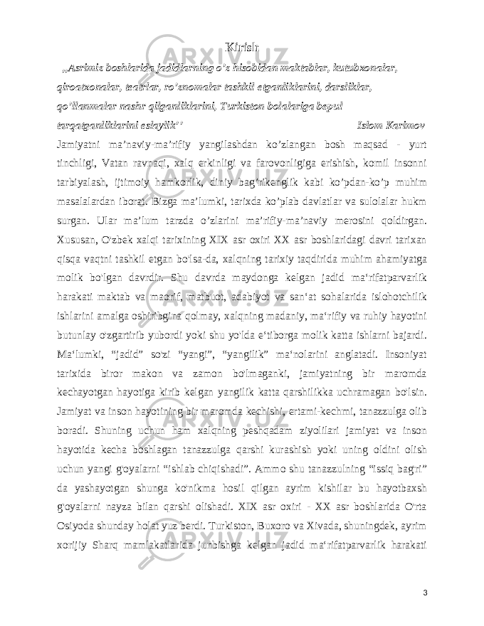  Kirish ,,Asrimiz boshlarida jadidlarning o’z hisobidan maktablar, kutubxonalar, qiroatxonalar, teatrlar, ro’znomalar tashkil etganliklarini, darsliklar, qo’llanmalar nashr qilganliklarini, Turkiston bolalariga bepul tarqatganliklarini eslaylikʼʼ Islom Karimov Jamiyatni ma’naviy-ma’rifiy yangilashdan ko’zlangan bosh maqsad - yurt tinchligi, Vatan ravnaqi, xalq erkinligi va farovonligiga erishish, komil insonni tarbiyalash, ijtimoiy hamkorlik, diniy bag’rikenglik kabi ko’pdan-ko’p muhim masalalardan iborat. Bizga ma’lumki, tarixda ko’plab davlatlar va sulolalar hukm surgan. Ular ma’lum tarzda o’zlarini ma’rifiy-ma’naviy merosini qoldirgan. Xususan, O&#39;zbek xalqi tarixining XIX asr oxiri XX asr boshlaridagi davri tarixan qisqa vaqtni tashkil etgan bo&#39;lsa-da, xalqning tarixiy taqdirida muhim ahamiyatga molik bo&#39;lgan davrdir. Shu davrda maydonga kelgan jadid maʻrifatparvarlik harakati maktab va maorif, matbuot, adabiyot va sanʻat sohalarida islohotchilik ishlarini amalga oshiribgina qolmay, xalqning madaniy, maʻrifiy va ruhiy hayotini butunlay o&#39;zgartirib yubordi yoki shu yo&#39;lda eʻtiborga molik katta ishlarni bajardi. Maʻlumki, “jadid” so&#39;zi “yangi”, “yangilik” maʻnolarini anglatadi. Insoniyat tarixida biror makon va zamon bo&#39;lmaganki, jamiyatning bir maromda kechayotgan hayotiga kirib kelgan yangilik katta qarshilikka uchramagan bo&#39;lsin. Jamiyat va inson hayotining bir maromda kechishi, ertami-kechmi, tanazzulga olib boradi. Shuning uchun ham xalqning peshqadam ziyolilari jamiyat va inson hayotida kecha boshlagan tanazzulga qarshi kurashish yoki uning oldini olish uchun yangi g&#39;oyalarni “ishlab chiqishadi”. Ammo shu tanazzulning “issiq bag&#39;ri” da yashayotgan shunga ko&#39;nikma hosil qilgan ayrim kishilar bu hayotbaxsh g&#39;oyalarni nayza bilan qarshi olishadi. XIX asr oxiri - XX asr boshlarida O&#39;rta Osiyoda shunday holat yuz berdi. Turkiston, Buxoro va Xivada, shuningdek, ayrim xorijiy Sharq mamlakatlarida junbishga kelgan jadid maʻrifatparvarlik harakati 3 