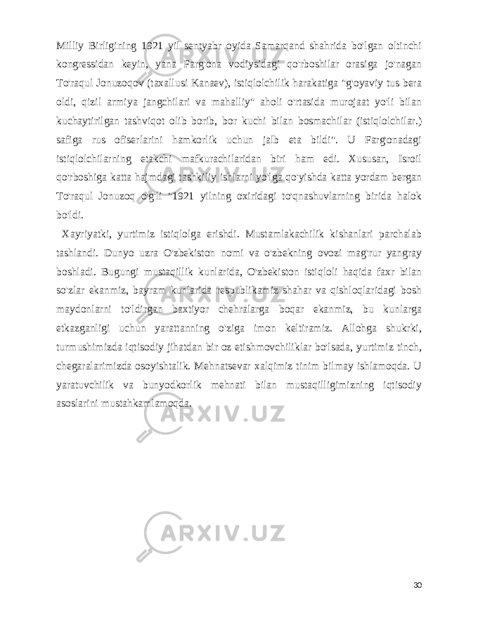  Milliy Birligining 1921 yil sentyabr oyida Samarqand shahrida bo&#39;lgan oltinchi kongressidan keyin, yana Farg&#39;ona vodiysidagi qo&#39;rboshilar orasiga jo&#39;nagan To&#39;raqul Jonuzoqov (taxallusi Kanaev), istiqlolchilik harakatiga &#34;g&#39;oyaviy tus bera oldi, qizil armiya jangchilari va mahalliy&#34; aholi o&#39;rtasida murojaat yo&#39;li bilan kuchaytirilgan tashviqot olib borib, bor kuchi bilan bosmachilar (istiqlolchilar.) safiga rus ofiserlarini hamkorlik uchun jalb eta bildi&#34;. U Farg&#39;onadagi istiqlolchilarning etakchi mafkurachilaridan biri ham edi. Xususan, Isroil qo&#39;rboshiga katta hajmdagi tashkiliy ishlarni yo&#39;lga qo&#39;yishda katta yordam bergan To&#39;raqul Jonuzoq o&#39;g&#39;li &#34;1921 yilning oxiridagi to&#39;qnashuvlarning birida halok bo&#39;ldi. Xayriyatki, yurtimiz istiqlolga erishdi. Mustamlakachilik kishanlari parchalab tashlandi. Dunyo uzra O&#39;zbekiston nomi va o&#39;zbekning ovozi mag&#39;rur yangray boshladi. Bugungi mustaqillik kunlarida, O&#39;zbekiston istiqloli haqida faxr bilan so&#39;zlar ekanmiz, bayram kunlarida respublikamiz shahar va qishloqlaridagi bosh maydonlarni to&#39;ldirgan baxtiyor chehralarga boqar ekanmiz, bu kunlarga etkazganligi uchun yarattanning o&#39;ziga imon keltiramiz. Allohga shukrki, turmushimizda iqtisodiy jihatdan bir oz etishmovchiliklar bo&#39;lsada, yurtimiz tinch, chegaralarimizda osoyishtalik. Mehnatsevar xalqimiz tinim bilmay ishlamoqda. U yaratuvchilik va bunyodkorlik mehnati bilan mustaqilligimizning iqtisodiy asoslarini mustahkamlamoqda. 30 