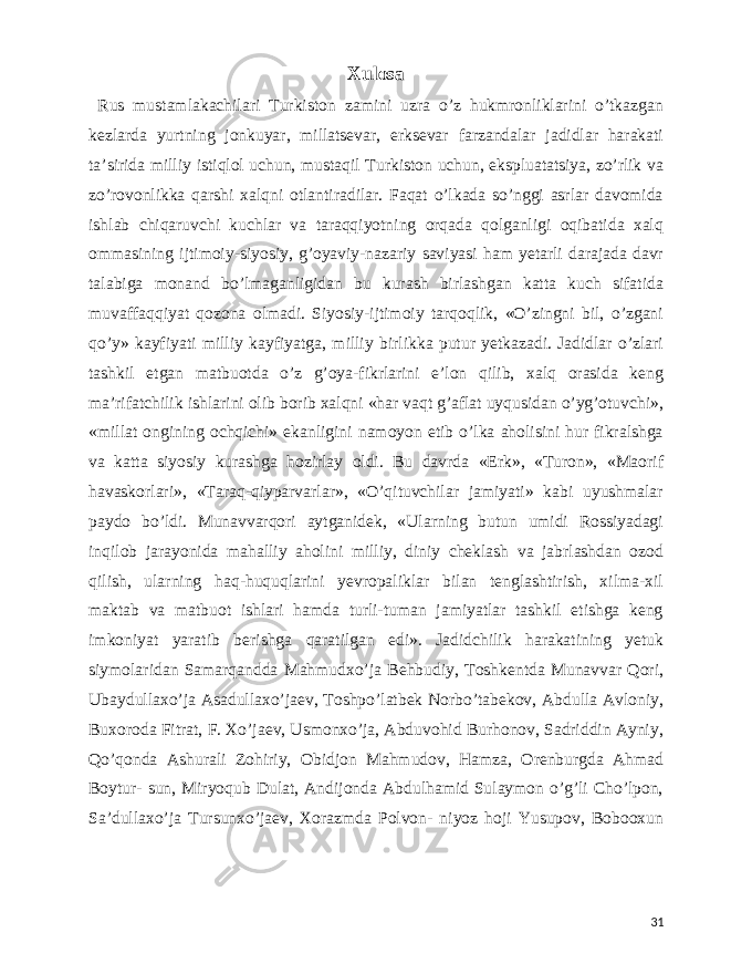  Xulosa Rus mustamlakachilari Turkiston zamini uzra o’z hukmronliklarini o’tkazgan kezlarda yurtning jonkuyar, millatsevar, erksevar farzandalar jadidlar harakati ta’sirida milliy istiqlol uchun, mustaqil Turkiston uchun, ekspluatatsiya, zo’rlik va zo’rovonlikka qarshi xalqni otlantiradilar. Faqat o’lkada so’nggi asrlar davomida ishlab chiqaruvchi kuchlar va taraqqiyotning orqada qolganligi oqibatida xalq ommasining ijtimoiy-siyosiy, g’oyaviy-nazariy saviyasi ham yetarli darajada davr talabiga monand bo’lmaganligidan bu kurash birlashgan katta kuch sifatida muvaffaqqiyat qozona olmadi. Siyosiy-ijtimoiy tarqoqlik, «O’zingni bil, o’zgani qo’y» kayfiyati milliy kayfiyatga, milliy birlikka putur yetkazadi. Jadidlar o’zlari tashkil etgan matbuotda o’z g’oya-fikrlarini e’lon qilib, xalq orasida keng ma’rifatchilik ishlarini olib borib xalqni «har vaqt g’aflat uyqusidan o’yg’otuvchi», «millat ongining ochqichi» ekanligini namoyon etib o’lka aholisini hur fikralshga va katta siyosiy kurashga hozirlay oldi. Bu davrda «Erk», «Turon», «Maorif havaskorlari», «Taraq-qiyparvarlar», «O’qituvchilar jamiyati» kabi uyushmalar paydo bo’ldi. Munavvarqori aytganidek, «Ularning butun umidi Rossiyadagi inqilob jarayonida mahalliy aholini milliy, diniy cheklash va jabrlashdan ozod qilish, ularning haq-huquqlarini yevropaliklar bilan tenglashtirish, xilma-xil maktab va matbuot ishlari hamda turli-tuman jamiyatlar tashkil etishga keng imkoniyat yaratib berishga qaratilgan edi». Jadidchilik harakatining yetuk siymolaridan Samarqandda Mahmudxo’ja Behbudiy, Toshkentda Munavvar Qori, Ubaydullaxo’ja Asadullaxo’jaev, Toshpo’latbek Norbo’tabekov, Abdulla Avloniy, Buxoroda Fitrat, F. Xo’jaev, Usmonxo’ja, Abduvohid Burhonov, Sadriddin Ayniy, Qo’qonda Ashurali Zohiriy, Obidjon Mahmudov, Hamza, Orenburgda Ahmad Boytur- sun, Miryoqub Dulat, Andijonda Abdulhamid Sulaymon o’g’li Cho’lpon, Sa’dullaxo’ja Tursunxo’jaev, Xorazmda Polvon- niyoz hoji Yusupov, Bobooxun 31 