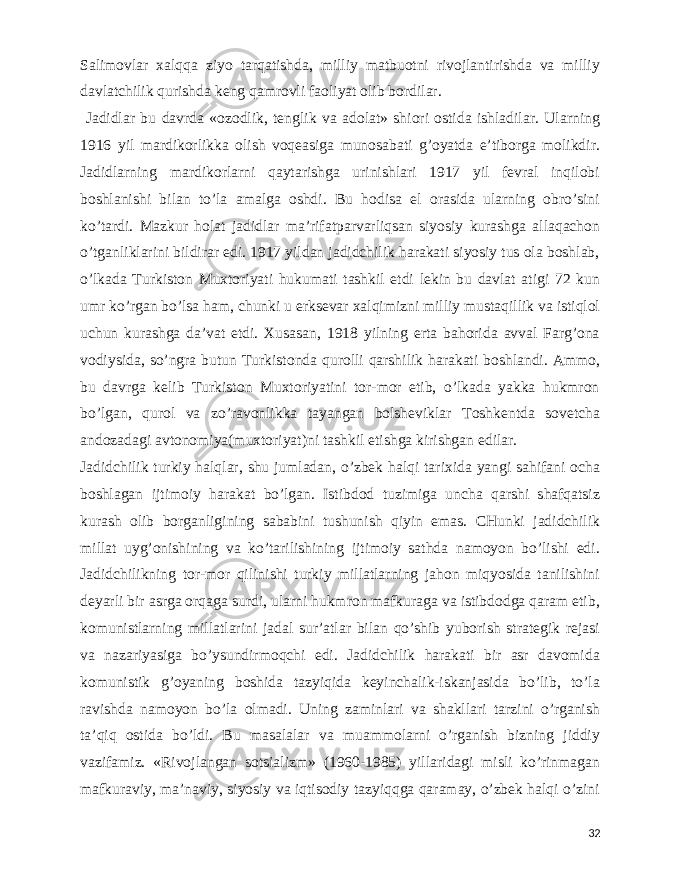  Salimovlar xalqqa ziyo tarqatishda, milliy matbuotni rivojlantirishda va milliy davlatchilik qurishda keng qamrovli faoliyat olib bordilar. Jadidlar bu davrda «ozodlik, tenglik va adolat» shiori ostida ishladilar. Ularning 1916 yil mardikorlikka olish voqeasiga munosabati g’oyatda e’tiborga molikdir. Jadidlarning mardikorlarni qaytarishga urinishlari 1917 yil fevral inqilobi boshlanishi bilan to’la amalga oshdi. Bu hodisa el orasida ularning obro’sini ko’tardi. Mazkur holat jadidlar ma’rifatparvarliqsan siyosiy kurashga allaqachon o’tganliklarini bildirar edi. 1917 yildan jadidchilik harakati siyosiy tus ola boshlab, o’lkada Turkiston Muxtoriyati hukumati tashkil etdi lekin bu davlat atigi 72 kun umr ko’rgan bo’lsa ham, chunki u erksevar xalqimizni milliy mustaqillik va istiqlol uchun kurashga da’vat etdi. Xusasan, 1918 yilning erta bahorida avval Farg’ona vodiysida, so’ngra butun Turkistonda qurolli qarshilik harakati boshlandi. Ammo, bu davrga kelib Turkiston Muxtoriyatini tor-mor etib, o’lkada yakka hukmron bo’lgan, qurol va zo’ravonlikka tayangan bolsheviklar Toshkentda sovetcha andozadagi avtonomiya(muxtoriyat)ni tashkil etishga kirishgan edilar. Jadidchilik turkiy halqlar, shu jumladan, o’zbek halqi tarixida yangi sahifani ocha boshlagan ijtimoiy harakat bo’lgan. Istibdod tuzimiga uncha qarshi shafqatsiz kurash olib borganligining sababini tushunish qiyin emas. CHunki jadidchilik millat uyg’onishining va ko’tarilishining ijtimoiy sathda namoyon bo’lishi edi. Jadidchilikning tor-mor qilinishi turkiy millatlarning jahon miqyosida tanilishini deyarli bir asrga orqaga surdi, ularni hukmron mafkuraga va istibdodga qaram etib, komunistlarning millatlarini jadal sur’atlar bilan qo’shib yuborish strategik rejasi va nazariyasiga bo’ysundirmoqchi edi. Jadidchilik harakati bir asr davomida komunistik g’oyaning boshida tazyiqida keyinchalik-iskanjasida bo’lib, to’la ravishda namoyon bo’la olmadi. Uning zaminlari va shakllari tarzini o’rganish ta’qiq ostida bo’ldi. Bu masalalar va muammolarni o’rganish bizning jiddiy vazifamiz. «Rivojlangan sotsializm» (1960-1985) yillaridagi misli ko’rinmagan mafkuraviy, ma’naviy, siyosiy va iqtisodiy tazyiqqga qaramay, o’zbek halqi o’zini 32 