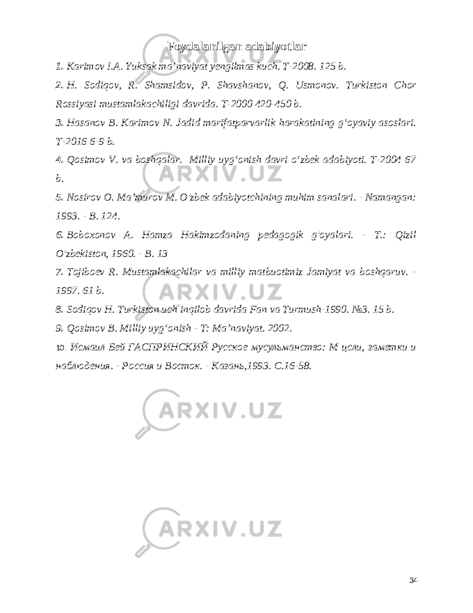  Foydalanilgan adabiyotlar 1. Karimov I.A. Yuksak maʼnaviyat yengilmas kuch. T-2008. 125 b. 2. H. Sodiqov, R. Shamsidov, P. Shavshanov, Q. Usmonov. Turkiston Chor Rossiyasi mustamlakachiligi davrida. T-2000 420-450 b. 3. Hasanov B. Karimov N. Jadid marifatparvarlik harakatining gʻoyaviy asoslari. T-2016 6-9 b. 4. Qosimov V. va boshqalar. Milliy uygʻonish davri oʻzbek adabiyoti. T-2004 67 b. 5. Nosirov O. Maʼmurov M. O&#39;zbek adabiyotchining muhim sanalari. - Namangan: 1993. - B. 124. 6. Boboxonov A. Hamza Hakimzodaning pedagogik g&#39;oyalari. - T.: Qizil O&#39;zbekiston, 1960. - B. 13 7. Tojiboev R. Mustamlakachilar va milliy matbuotimiz Jamiyat va boshqaruv. - 1997. 61 b. 8. Sodiqov H. Turkiston uch inqilob davrida Fan va Turmush-1990. №3. 15 b. 9. Qosimov B. Milliy uygʻonish - T: Ma’naviyat. 2002. 10. Исмаил Бей ГАСПРИНСКИЙ Русское мусульманство: М цсли, заметки и наблюдения. - Россия и Восток. - Казань,1993. С.16-58. 34 