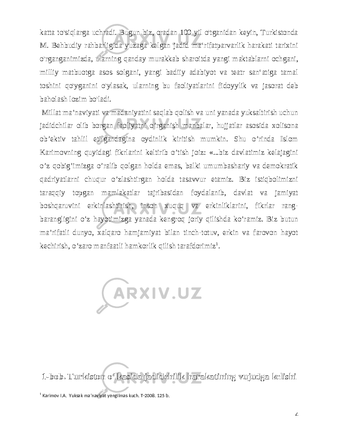  katta to&#39;siqlarga uchradi. Bugun biz, oradan 100 yil o&#39;tganidan keyin, Turkistonda M. Behbudiy rahbarligida yuzaga kelgan jadid maʻrifatparvarlik harakati tarixini o&#39;rganganimizda, ularning qanday murakkab sharoitda yangi maktablarni ochgani, milliy matbuotga asos solgani, yangi badiiy adabiyot va teatr sanʻatiga tamal toshini qo&#39;yganini o&#39;ylasak, ularning bu faoliyatlarini fidoyylik va jasorat deb baholash lozim bo&#39;ladi. Millat ma’naviyati va madaniyatini saqlab qolish va uni yanada yuksaltirish uchun jadidchilar olib borgan faoliyatni o’rganish manbalar, hujjatlar asosida xolisona ob’ektiv tahlil etilgandagina oydinlik kiritish mumkin. Shu o’rinda Islom Karimovning quyidagi fikrlarini keltirib o’tish joiz: «...biz davlatimiz kelajagini o’z qobig’imizga o’ralib qolgan holda emas, balki umumbashariy va demokratik qadriyatlarni chuqur o’zlashtirgan holda tasavvur etamiz. Biz istiqbolimizni taraqqiy topgan mamlakatlar tajribasidan foydalanib, davlat va jamiyat boshqaruvini erkinlashtirish, inson xuquq va erkinliklarini, fikrlar rang- barangligini o’z hayotimizga yanada kengroq joriy qilishda ko’ramiz. Biz butun ma’rifatli dunyo, xalqaro hamjamiyat bilan tinch-totuv, erkin va farovon hayot kechirish, o’zaro manfaatli hamkorlik qilish tarafdorimiz 1 . 1-bob. Turkiston oʻlkasida jadidchilik harakatining vujudga kelishi 1 Karimov I.A. Yuksak maʼnaviyat yengilmas kuch. T-2008. 125 b. 4 