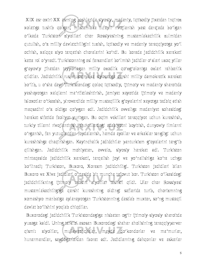  XIX asr oxiri-XX asrning boshlarida siyosiy, madaniy, iqtisodiy jixatdan inqiroz xolatiga tushib qolgan, mustamlaka tufayli rivojlanish past darajada bo’lgan o’lkada Turkiston ziyolilari chor Rossiyasining mustamlakachilik zulmidan qutulish, o’z milliy davlatchiligini tuzish, iqtisodiy va madaniy taraqqiyotga yo’l ochish, xalqqa ziyo tarqatish choralarini ko’rdi. Bu borada jadidchilik xarakati katta rol o’ynadi. Turkistonning asl farzandlari boʻlmish jadidlar oʻzlari uzoq yillar gʻoyaviy jihatdan tayyorlagan milliy ozodlik qoʻzgʻoloniga ozlari rahbarlik qildilar. Jadidchilik rus mustamlaka siyosatiga qarshi milliy demokratik xarakat bo’lib, u o’sha davr Turkistondagi qoloq iqtisodiy, ijtimoiy va madaniy sharoitda yashayotgan xalqlarni ma’rifatlashtirish, jamiyat xayotida ijtimoiy va madaniy isloxotlar o’tkazish, pirovardida milliy mustaqillik g’oyalarini xayotga tadbiq etish maqsadini o’z oldiga qo’ygan edi. Jadidchilik avvaliga madaniyat sohasidagi harakat sifatida faoliyat yuritgan. Bu oqim vakillari taraqqiyot uchun kurashish, turkiy tillarni rivojlantirish, shu tillardagi adabiyotni boyitish, dunyoviy ilmlarni o’rganish, fan yutuqlaridan foydalanish, hamda ayollar va erkaklar tengligi uchun kurashishga chaqirishgan. Keyinchalik jadidchilar panturkizm g’oyalarini targ’ib qilishgan. Jadidchilik mohiyatan, avvalo, siyosiy harakat edi. Turkiston mintaqasida jadidchilik xarakati, tarqalish joyi va yo’nalishiga ko’ra uchga bo’linadi; Turkiston, Buxoro, Xorazm jadidchiligi. Turkiston jadidlari bilan Buxoro va Xiva jadidlari o’rtasida bir muncha tafovut bor. Turkiston o’lkasidagi jadidchilikning ijtimoiy asosini ziyolilar tashkil qildi. Ular chor Rossiyasi mustamlakachiligiga qarshi kurashning oldingi saflarida turib, chorizmning xomashyo manbaiga aylanayotgan Turkistonning dastlab muxtor, so’ng mustaqil davlat bo’lishini yoqlab chiqdilar. Buxorodagi jadidchilik Turkistondagiga nisbatan ogʻir ijtimoiy-siyosiy sharoitda yuzaga keldi. Uning tarkibi asosan Buxorodagi shahar aholisining taraqqiyparvar qismi: ziyolilar, mullavachchalar, mayda doʻkondorlar va maʼmurlar, hunarmandlar, savdogarlardan iborat edi. Jadidlarning dehqonlar va askarlar 5 