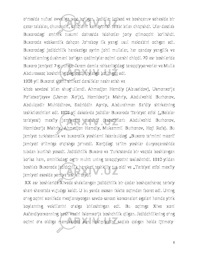  oʻrtasida nufuzi avvaliga past boʻlgan. Jadidlar iqtisod va boshqaruv sohasida bir qator talablar, chunonchi, soliqlarni kamaytirish talabi bilan chiqishdi. Ular dastlab Buxorodagi amirlik tuzumi doirasida islohotlar joriy qilmoqchi boʻlishdi. Buxoroda vobkentlik dehqon Joʻraboy ilk yangi usul maktabini ochgan edi. Buxorodagi jadidchilik harakatiga ayrim johil mullalar, har qanday yangilik va islohotlarning dushmani boʻlgan qadimiylar oqimi qarshi chiqdi. 20-asr boshlarida Buxoro jamiyati 2 guruhga: Ikrom domla rahbarligidagi taraqqiyparvarlar va Mulla Abdurazzoq boshchiligidagi qadimiylarga boʻlingan edi. 1908-yil Buxoroi sharif shirkati darsliklar nashr etish va kitob savdosi bilan shugʻullandi. Ahmadjon Hamdiy (Abusaidov), Usmonxoʻja Poʻlatxoʻjayev (Usmon Xoʻja), Homidxoʻja Mehriy, Abdulvohid Burhonov, Abdulqodir Muhiddinov, Sadriddin Ayniy, Abdurahmon Saʼdiy shirkatning tashkilotchilari edi. 1909-yil dekabrda jadidlar Buxoroda Tarbiyai atfol („Bolalar tarbiyasi) maxfiy jamiyatini tuzishdi (asoschilari: Abdulvohid Burhonov, Homidxoʻja Mehriy, Ahmadjon Hamdiy, Mukammil Burhonov, Hoji Rafe). Bu jamiyat turkistonlik va buxorolik yoshlarni Istanbuldagi „Buxoro taʼmimi maorif jamiyati oʻlimiga oʻqishga joʻnatdi. Xorijdagi taʼlim yoshlar dunyoqarashida tubdan burilish yasadi. Jadidchilik Buxoro va Turkistonda bir vaqtda boshlangan boʻlsa ham, amirlikdagi ogʻir muhit uning taraqqiyotini tezlashtirdi. 1910-yildan boshlab Buxoroda jadidchilik harakati tashkiliy tus oldi va „Tarbiyai atfol maxfiy jamiyati asosida partiya tashkil topdi. XX asr boshlarida Xivada shakllangan jadidchilik bir qadar boshqacharoq tarixiy shart-sharoitda vujudga keldi. U bu yerda asosan ikkita oqimdan iborat edi. Uning oʻng oqimi xonlikda rivojlanayotgan savdo-sanoat korxonalari egalari hamda yirik boylarning vakillarini oʻziga birlashtirgan edi. Bu oqimga Xiva xoni Asfandiyorxonning bosh vaziri Islomxoʻja boshchilik qilgan. Jadidchilikning oʻng oqimi oʻz oldiga mamlakatda xon hokimiyatini saqlab qolgan holda ijtimoiy- 6 