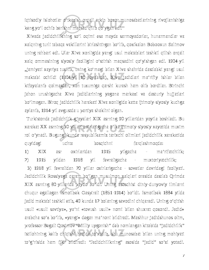  iqtisodiy islohotlar oʻtkazish orqali erkin bozor munosabatlarining rivojlanishiga keng yoʻl ochib berishni maqsad qilib qoʻygan edi. Xivada jadidchilikning soʻl oqimi esa mayda sarmoyadorlar, hunarmandlar va xalqning turli tabaqa vakillarini birlashtirgan boʻlib, qozikalon Bobooxun Salimov uning rahbari edi. Ular Xiva xonligida yangi usul maktablari tashkil qilish orqali xalq ommasining siyosiy faolligini oʻstirish maqsadini qoʻyishgan edi. 1904-yil „jamiyati xayriya tuzilib, uning koʻmagi bilan Xiva shahrida dastlabki yangi usul maktabi ochildi (1904-yil 10-noyabrda). Xiva jadidlari maʼrifiy ishlar bilan kifoyalanib qolmasdan, xon tuzumiga qarshi kurash ham olib bordilar. Birinchi jahon urushigacha Xiva jadidlarining yagona markazi va dasturiy hujjatlari boʻlmagan. Biroq jadidchilik harakati Xiva xonligida katta ijtimoiy-siyosiy kuchga aylanib, 1914-yil avgustda u partiya shaklini olgan. Turkistonda jadidchilik g’oyalari XIX asrning 90-yillaridan yoyila boshladi. Bu xarakat XX asrning 30-yillari oxirlarigacha o’lka ijtimoiy-siyosiy xayotida muxim rol o’ynadi. Bugungi kunda respublikamiz tarixchi olimlari jadidchilik xarakatida quyidagi uchta bosqichni farqlashmoqda: 1) XIX asr oxirlaridan 1915 yilgacha - ma’rifatchilik; 2) 1915 yildan 1918 yil fevraligacha - muxtoriyatchilik; 3) 1918 yil fevralidan 20 yillar oxirlarigacha - sovetlar davridagi faoliyati. Jadidchilik Rossiyaga qaram bo’lgan musulmon xalqlari orasida dastlab Qrimda XIX asrning 80-yillarida paydo bo’ldi. Uning asoschisi diniy-dunyoviy ilmlarni chuqur egallagan Ismoilbek Gaspirali (1851-1914) bo’ldi. Ismoilbek 1884 yilda jadid maktabi tashkil etib, 40 kunda 12 bolaning savodini chiqaradi. Uning o’qitish usuli «usuli savtiya», ya’ni «tovush usuli» nomi bilan shuxrat qozondi. Jadid» arabcha so’z bo’lib, «yangi» degan ma’noni bildiradi. Mashhur jadidshunos olim, professor Begali Qosimov “Milliy uygonish” deb nomlangan kitobida “jadidchilik” istilohining kelib chiqishi haqida to’xtalib, shu munosabat bilan uning mohiyati to’g’risida ham fikr bildiradi: “Jadidchilikning” asosida “jadid” so’zi yotadi. 7 