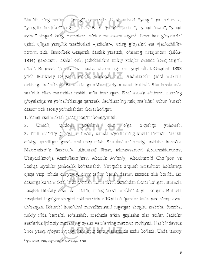  “Jadid” ning ma’nosi “yangi” demakdir. U shunchaki “yangi” yo bo’lmasa, “yangilik tarafdori” degani emas. Balki “yangi tafakkur“, &#34;yangi inson”, “yangi avlod” singari keng ma’nolarni o’zida mujassam etgan 2 . Ismoilbek g’oyalarini qabul qilgan yangilik tarafdorlari «jadidlar», uning g’oyalari esa «jadidchilik» nomini oldi. Ismoilbek Gaspirali darslik yaratadi, o’zining «Tarjimon» (1883- 1914) gazetasini tashkil etib, jadidchilikni turkiy xalqlar orasida keng targ’ib qiladi. Bu gazeta Toshkent va boshqa shaxarlarga xam yoyiladi. I. Gaspirali 1893 yilda Markaziy Osiyoda bo’ldi. Buxoroda amir Abdulaxadni jadid maktabi ochishga ko’ndiradi. Bu maktabga «Muzaffariya» nomi beriladi. Shu tarzda asta sekinlik bilan maktablar tashkil etila boshlagan. Endi asosiy eʼtiborni ularning gʻoyalariga va yoʻnalishlariga qaratsak. Jadidlarning xalq ma’rifati uchun kurash dasturi uch asosiy yo’nalishdan iborat bo’lgan: 1. Yangi usul maktablari tarmog’ini kengaytirish. 2. Umidli, iqtidorli yoshlarni chet elga o’qishga yuborish. 3. Turli ma’rifiy jamiyatlar tuzish, xamda ziyolilarning kuchli firqasini tashkil etishga qaratilgan gazetalarni chop etish. Shu dasturni amalga oshirish borasida Maxmudxo’ja Bexbudiy, Abdurauf Fitrat, Munavvarqori Abdurashidxonov, Ubaydullaxo’ja Asadullaxo’jaev, Abdulla Avloniy, Abdulxamid Cho’lpon va boshqa ziyolilar jonbozlik ko’rsatishdi. Yangicha o’qitish musulmon bolalariga qisqa vaqt ichida dunyoviy, diniy ta’lim berish dasturi asosida olib borildi. Bu dasturga ko’ra maktablarda o’qitish tizimi ikki bosqichdan iborat bo’lgan. Birinchi bosqich ibtidoiy qism deb atalib, uning taxsil muddati 4 yil bo’lgan. Birinchi bosqichni tugatgan shogird eski maktabda 10 yil o’qigandan ko’ra yaxshiroq savod chiqargan. Ikkinchi bosqichni muvaffaqiyatli tugatgan shogird arabcha, forscha, turkiy tilda bemalol so’zlashib, ruschada erkin gaplasha olar edilar. Jadidlar asarlarida ijtimoiy-madaniy g’oyalar va ularning mazmun mohiyati. Har bir davrda biror yangi g’oyaning tug’ilishi aniq tarixiy sharoitda sodir bo’ladi. Unda tarixiy 2 Qosimov B. Milliy uygʻonish - T: Ma’naviyat. 2002. 8 