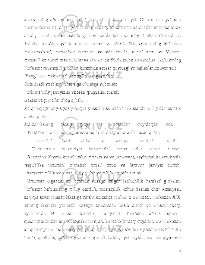  shaxslarning o’ynaydigan rolini hech kim inkor etmaydi. Chunki ular yetilgan muammolarni hal qilish yo’llarining nazariy tomonlarini barchadan teranroq idrok qiladi, ularni amalga oshirishga favqulodda kuch va g’ayrat bilan kirishadilar. Jadidlar orasidan yetuk olimlar, sanoat va ziroatchilik sohalarining bilimdon mutaxassislari, madaniyat arboblari yetishib chiqib, yurtni obod va Vatanni mustaqil ko’rishni orzu qildilar va shu yo’lda fidoiylarcha kurashdilar. Jadidlarning Turkiston mustaqilligi uchun kurashida asosan quyidagi yo’nalishlar ustuvor edi: Yangi usul maktablari tarmog’ini kengaytirish; Qobiliyatli yoshlarni chet elga o’qishga yuborish; Turli ma’rifiy jamiyatlar va teatr gruppalari tuzish; Gazeta va jurnallar chop qilish; Xalqning ijtimoiy-siyosiy ongini yuksaltirish bilan Turkistonda milliy demokratik davlat qurish. Jadidchilikning asosiy g’oya va maqsadlari quyidagilar edi: - Turkistonni o’rta asrlarga xos qoloqlik va diniy xurofotdan ozod qilish; - shariatni isloh qilish va xalqqa ma’rifat tarqatish; - Turkistonda muxtoriyat hukumatini barpo etish uchun kurash; - Buxoro va Xivada konstitutsion monarxiya va parlament, keyinchalik demokratik respublika tuzumini o’rnatish orqali ozod va farovon jamiyat qurish; - barqaror milliy valyutani joriy qilish va milliy qo’shin tuzish Umuman olganda, asr boshida yuzaga kelgan jadidchilik harakati g’oyalari Turkiston halqlarining milliy ozodlik, mustaqillik uchun dastlab chor Rossiyasi, so’ngra sovet mustamlakasiga qarshi kurashda muhim o’rin tutadi. Turkiston XIX asrning ikkinchi yarmida Rossiya tomonidan bosib olindi va mustamlakaga aylantirildi. Bu mustamlakachilik mohiyatini Turkiston o’lkasi general gubernatorlaridan biri Kuropatkinning o’z kundaliklaridagi qaydlari, biz Turkiston xalqlarini yarim asr mobaynida jahon madaniyati va sivilizatsiyasidan chetda tutib turdik, qabilidagi so’zlari yaqqol anglatadi. Lekin, ayni paytda, rus taraqqiyparvar 9 