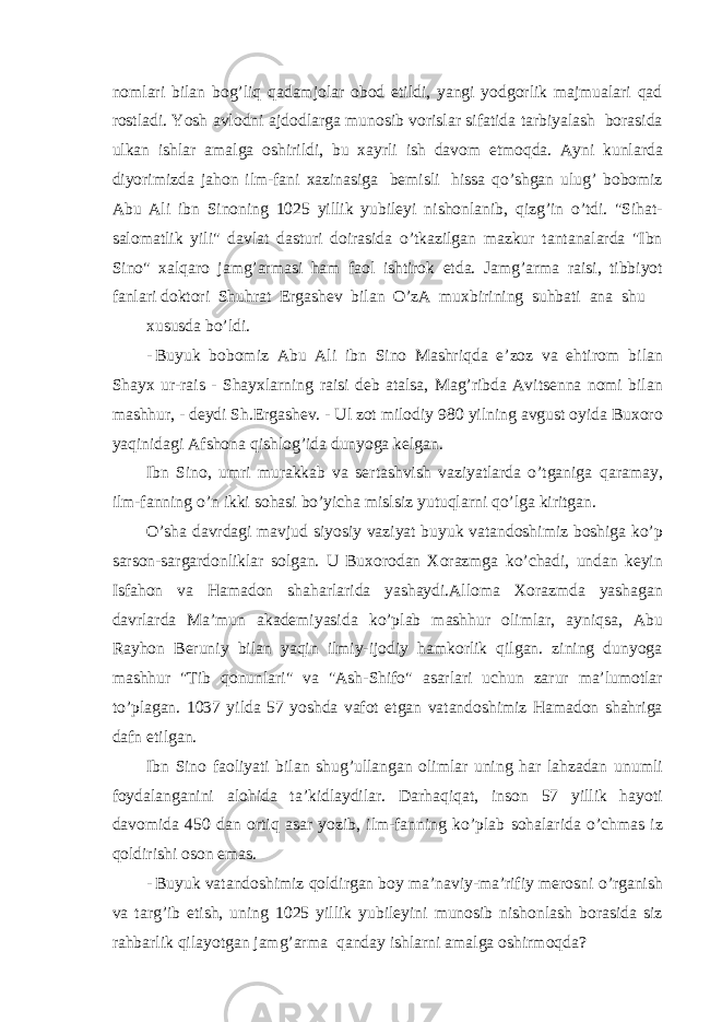 nomlari bilan bog’liq qadamjolar obod etildi, yangi yodgorlik majmualari qad rostladi. Yosh avlodni ajdodlarga munosib vorislar sifatida tarbiyalash borasida ulkan ishlar amalga oshirildi, bu xayrli ish davom etmoqda. Ayni kunlarda diyorimizda jahon ilm-fani xazinasiga bemisli hissa qo’shgan ulug’ bobomiz Abu Ali ibn Sinoning 1025 yillik yubileyi nishonlanib, qizg’in o’tdi. &#34;Sihat- salomatlik yili&#34; davlat dasturi doirasida o’tkazilgan mazkur tantanalarda &#34;Ibn Sino&#34; xalqaro jamg’armasi ham faol ishtirok etda. Jamg’arma raisi, tibbiyot fanlari doktori Shuhrat Ergashev bilan O’zA muxbirining suhbati ana shu xususda bo’ldi. - Buyuk bobomiz Abu Ali ibn Sino Mashriqda e’zoz va ehtirom bilan Shayx ur-rais - Shayxlarning raisi deb atalsa, Mag’ribda Avitsenna nomi bilan mashhur, - deydi Sh.Ergashev. - Ul zot milodiy 980 yilning avgust oyida Buxoro yaqinidagi Afshona qishlog’ida dunyoga kelgan. Ibn Sino, umri murakkab va sertashvish vaziyatlarda o’tganiga qaramay, ilm-fanning o’n ikki sohasi bo’yicha mislsiz yutuqlarni qo’lga kiritgan. O’sha davrdagi mavjud siyosiy vaziyat buyuk vatandoshimiz boshiga ko’p sarson-sargardonliklar solgan. U Buxorodan Xorazmga ko’chadi, undan keyin Isfahon va Hamadon shaharlarida yashaydi.Alloma Xorazmda yashagan davrlarda Ma’mun akademiyasida ko’plab mashhur olimlar, ayniqsa, Abu Rayhon Beruniy bilan yaqin ilmiy-ijodiy hamkorlik qilgan. zining dunyoga mashhur &#34;Tib qonunlari&#34; va &#34;Ash-Shifo&#34; asarlari uchun zarur ma’lumotlar to’plagan. 1037 yilda 57 yoshda vafot etgan vatandoshimiz Hamadon shahriga dafn etilgan. Ibn Sino faoliyati bilan shug’ullangan olimlar uning har lahzadan unumli foydalanganini alohida ta’kidlaydilar. Darhaqiqat, inson 57 yillik hayoti davomida 450 dan ortiq asar yozib, ilm-fanning ko’plab sohalarida o’chmas iz qoldirishi oson emas. - Buyuk vatandoshimiz qoldirgan boy ma’naviy-ma’rifiy merosni o’rganish va targ’ib etish, uning 1025 yillik yubileyini munosib nishonlash borasida siz rahbarlik qilayotgan jamg’arma qanday ishlarni amalga oshirmoqda? 