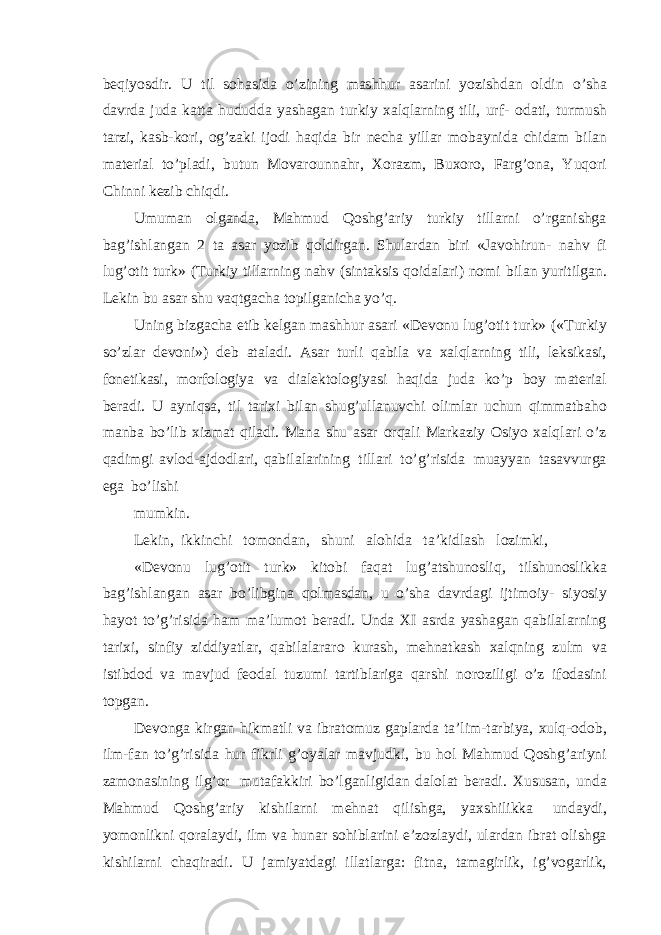 beqiyosdir. U til sohasida o’zining mashhur asarini yozishdan oldin o’sha davrda juda katta hududda yashagan turkiy xalqlarning tili, urf- odati, turmush tarzi, kasb-kori, og’zaki ijodi haqida bir necha yillar mobaynida chidam bilan material to’pladi, butun Movarounnahr, Xorazm, Buxoro, Farg’ona, Yuqori Chinni kezib chiqdi. Umuman olganda, Mahmud Qoshg’ariy turkiy tillarni o’rganishga bag’ishlangan 2 ta asar yozib qoldirgan. Shulardan biri «Javohirun- nahv fi lug’otit turk» (Turkiy tillarning nahv (sintaksis qoidalari) nomi bilan yuritilgan. Lekin bu asar shu vaqtgacha topilganicha yo’q. Uning bizgacha etib kelgan mashhur asari «Devonu lug’otit turk» («Turkiy so’zlar devoni») deb ataladi. Asar turli qabila va xalqlarning tili, leksikasi, fonetikasi, morfologiya va dialektologiyasi haqida juda ko’p boy material beradi. U ayniqsa, til tarixi bilan shug’ullanuvchi olimlar uchun qimmatbaho manba bo’lib xizmat qiladi. Mana shu asar orqali Markaziy Osiyo xalqlari o’z qadimgi avlod-ajdodlari, qabilalarining tillari to’g’risida muayyan tasavvurga ega bo’lishi mumkin. Lekin, ikkinchi tomondan, shuni alohida ta’kidlash lozimki, «Devonu lug’otit turk» kitobi faqat lug’atshunosliq, tilshunoslikka bag’ishlangan asar bo’libgina qolmasdan, u o’sha davrdagi ijtimoiy- siyosiy hayot to’g’risida ham ma’lumot beradi. Unda XI asrda yashagan qabilalarning tarixi, sinfiy ziddiyatlar, qabilalararo kurash, mehnatkash xalqning zulm va istibdod va mavjud feodal tuzumi tartiblariga qarshi noroziligi o’z ifodasini topgan. Devonga kirgan hikmatli va ibratomuz gaplarda ta’lim-tarbiya, xulq-odob, ilm-fan to’g’risida hur fikrli g’oyalar mavjudki, bu hol Mahmud Qoshg’ariyni zamonasining ilg’or mutafakkiri bo’lganligidan dalolat beradi. Xususan, unda Mahmud Qoshg’ariy kishilarni mehnat qilishga, yaxshilikka undaydi, yomonlikni qoralaydi, ilm va hunar sohiblarini e’zozlaydi, ulardan ibrat olishga kishilarni chaqiradi. U jamiyatdagi illatlarga: fitna, tamagirlik, ig’vogarlik, 