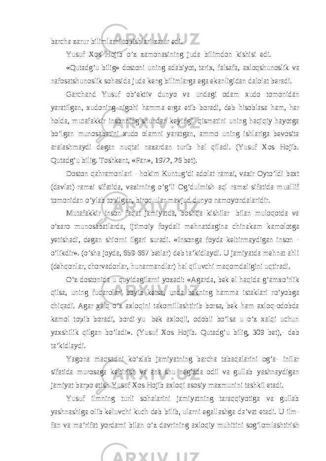 barcha zarur bilimlarni topishlari zarur edi. Yusuf Xos Hojib o’z zamonasining juda bilimdon kishisi edi. «Qutadg’u bilig» dostoni uning adabiyot, tarix, falsafa, axloqshunoslik va nafosatshunoslik sohasida juda keng bilimlarga ega ekanligidan dalolat beradi. Garchand Yusuf ob’ektiv dunyo va undagi odam xudo tomonidan yaratilgan, xudoning nigohi hamma erga etib boradi, deb hisoblasa ham, har holda, mutafakkir insonning shundan keyingi qismatini uning haqiqiy hayotga bo’lgan munosabatini xudo olamni yaratgan, ammo uning ishlariga bevosita aralashmaydi degan nuqtai nazardan turib hal qiladi. (Yusuf Xos Hojib. Qutadg’u bilig. Toshkent, «Fan», 1972, 26 bet). Doston qahramonlari - hokim Kuntug’di adolat ramzi, vazir Oyto’ldi baxt (davlat) ramzi sifatida, vazirning o’g’li Og’dulmish aql ramzi sifatida muallif tomonidan o’ylab topilgan, biroq ular mavjud dunyo namoyondalaridir. Mutafakkir inson faqat jamiyatda, boshqa kishilar bilan muloqotda va o’zaro munosabatlarda, ijtimoiy foydali mehnatdagina chinakam kamolotga yetishadi, degan shiorni ilgari suradi. «Insonga foyda keltirmaydigan inson - o’likdir». (o’sha joyda, 659-667 betlar) deb ta’kidlaydi. U jamiyatda mehnat ahli (dehqonlar, chorvadorlar, hunarmandlar) hal qiluvchi maqomdaligini uqtiradi. O’z dostonida u quyidagilarni yozadi: «Agarda, bek el haqida g’amxo’rlik qilsa, uning fuqarolari boyib ketsa, unda bekning hamma istaklari ro’yobga chiqadi. Agar xalq o’z axloqini takomillashtirib borsa, bek ham axloq-odobda kamol topib boradi, bordi-yu bek axloqli, odobli bo’lsa u o’z xalqi uchun yaxshilik qilgan bo’ladi». (Yusuf Xos Hojib. Qutadg’u bilig, 309 bet),- deb ta’kidlaydi. Yagona maqsadni ko’zlab jamiyatning barcha tabaqalarini og’a- inilar sifatida murosaga keltirish va ana shu negizda odil va gullab yashnaydigan jamiyat barpo etish Yusuf Xos Hojib axloqi asosiy mazmunini tashkil etadi. Yusuf ilmning turli sohalarini jamiyatning taraqqiyotiga va gullab yashnashiga olib keluvchi kuch deb bilib, ularni egallashga da’vat etadi. U ilm- fan va ma’rifat yordami bilan o’z davrining axloqiy muhitini sog’lomlashtirish 