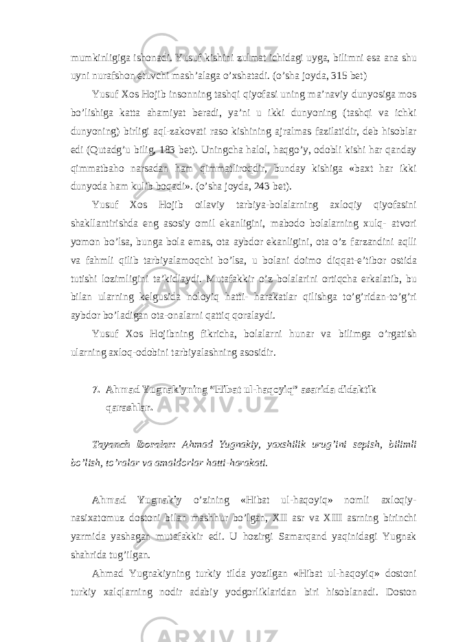 mumkinligiga ishonadi. Yusuf kishini zulmat ichidagi uyga, bilimni esa ana shu uyni nurafshon etuvchi mash’alaga o’xshatadi. (o’sha joyda, 315 bet) Yusuf Xos Hojib insonning tashqi qiyofasi uning ma’naviy dunyosiga mos bo’lishiga katta ahamiyat beradi, ya’ni u ikki dunyoning (tashqi va ichki dunyoning) birligi aql-zakovati raso kishining ajralmas fazilatidir, deb hisoblar edi (Qutadg’u bilig, 183 bet). Uningcha halol, haqgo’y, odobli kishi har qanday qimmatbaho narsadan ham qimmatliroqdir, bunday kishiga «baxt har ikki dunyoda ham kulib boqadi». (o’sha joyda, 243 bet). Yusuf Xos Hojib oilaviy tarbiya-bolalarning axloqiy qiyofasini shakllantirishda eng asosiy omil ekanligini, mabodo bolalarning xulq- atvori yomon bo’lsa, bunga bola emas, ota aybdor ekanligini, ota o’z farzandini aqlli va fahmli qilib tarbiyalamoqchi bo’lsa, u bolani doimo diqqat-e’tibor ostida tutishi lozimligini ta’kidlaydi. Mutafakkir o’z bolalarini ortiqcha erkalatib, bu bilan ularning kelgusida noloyiq hatti- harakatlar qilishga to’g’ridan-to’g’ri aybdor bo’ladigan ota-onalarni qattiq qoralaydi. Yusuf Xos Hojibning fikricha, bolalarni hunar va bilimga o’rgatish ularning axloq-odobini tarbiyalashning asosidir. 7. Ahmad Yugnakiyning “Hibat ul-haqoyiq” asarida didaktik qarashlar. Tayanch iboralar: Ahmad Yugnakiy, yaxshilik urug’ini sepish, bilimli bo’lish, to’ralar va amaldorlar hatti-harakati. Ahmad Yugnakiy o’zining «Hibat ul-haqoyiq» nomli axloqiy- nasixatomuz dostoni bilan mashhur bo’lgan, XII asr va XIII asrning birinchi yarmida yashagan mutafakkir edi. U hozirgi Samarqand yaqinidagi Yugnak shahrida tug’ilgan. Ahmad Yugnakiyning turkiy tilda yozilgan «Hibat ul-haqoyiq» dostoni turkiy xalqlarning nodir adabiy yodgorliklaridan biri hisoblanadi. Doston 