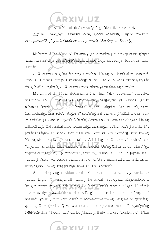 1. Abu Abdulloh Xorazmiyning didaktik qarashlari. Tayanch iboralar: qomusiy olim, ijodiy faoliyati, buyuk faylasuf, insonparvarlik g’oylari, Komil insonni yaratish, Abu Rayhon Beruniy, Muhammad Ibn Muso Al-Xorazmiy jahon madaniyati taraqqiyotiga g’oyat katta hissa qo’shgan, fanning bir necha tarmoqlariga asos solgan buyuk qomusiy olimdir. Al-Xorazmiy Algebra fanining asoschisi. Uning “Al-kitob al muxtasar fi hisob al-jabr va al muqobala” asaridagi “al-jabr” so’zi lotincha transkripsiyada “Algebra” ni anglatib, Al-Xorazmiy asos solgan yangi fanning nomidir. Muhammad ibn Muso al-Xorazmiy (taxminan 783- 850-yillar) asli Xiva shahridan bo&#39;Iib, matematika. astronomiya, geografiya va boshqa fanlar sohasida barakali ijod qildi hamda &#34;aljabr&#34; (algebra) fani va &#34;algoritm&#34; tushunchasiga asos soldi. &#34;Algebra” so&#39;zining o&#39;zi esa uning &#34;Kitab al-Jabr val- muqobala&#34; (Tiklash va qiyoslash kitobi) degan risolasi nomidan olingan. Uning arifmetikaga Oid risolasi hind raqamlariga asoslangan bo&#39;Iib, hozirgi kunda biz foydalanadigan o&#39;nlik pozitsion hisoblash tizimi va Shu tizimdagi amallarning Yevropada tarqalishiga sabab bo&#39;ldi. Olinining &#34;al-Xorazmiy&#34; nisbasi esa &#34;algoritm&#34; shaklida fanda abadiy o&#39;rnashib qoldi. Uning XII asrdayoq lotin tiliga tarjima qilingan “Zij” (Astronomik jadvallar), &#34;Hisob al-Hind&#34;. &#34;Quyosh soati haqidagi risola&#34; va boshqa asarlari Sharq va G&#39;arb mamlakatlarida o&#39;rta asrlar ilmiy tafakkurining taraqqiyotiga samarali ta&#39;sir ko&#39;rsatdi. Allomaning eng mashhur asari &#34;Yulduzlar ilmi va samoviy harakatlar haqida to&#39;plam&#34;! hisoblanadi. Uning bu kitobi Yevropada Kopernikkacha bo&#39;lgan astronomiya fanida asosiy qo&#39;llanma bo&#39;Iib xizmat qilgan. U sferik trigonometriya asoschilaridan biridir. Farg&#39;oniy nisbasi lotinchada &#34;alfraganus&#34; shaklida yozilib, Shu nom ostida u Movarounnahrning Farg&#39;ona viloyatidagi qadimgi Qubo (hozirgi Quva) shahrida tavallud topgan Ahrnad al-Farg&#39;oniyning (798-865-yillar) ijodiy faoliyati Bag&#39;doddagi ilmiy markaz (akademiya) bilan 