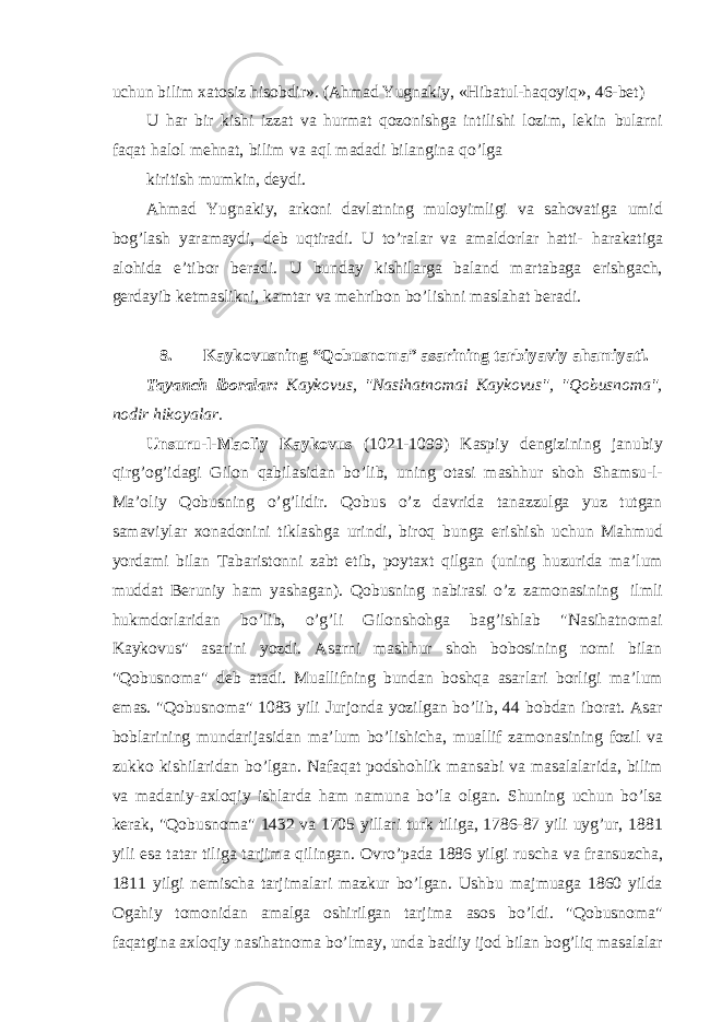 uchun bilim xatosiz hisobdir». (Ahmad Yugnakiy, «Hibatul-haqoyiq», 46-bet) U har bir kishi izzat va hurmat qozonishga intilishi lozim, lekin bularni faqat halol mehnat, bilim va aql madadi bilangina qo’lga kiritish mumkin, deydi. Ahmad Yugnakiy, arkoni davlatning muloyimligi va sahovatiga umid bog’lash yaramaydi, deb uqtiradi. U to’ralar va amaldorlar hatti- harakatiga alohida e’tibor beradi. U bunday kishilarga baland martabaga erishgach, gerdayib ketmaslikni, kamtar va mehribon bo’lishni maslahat beradi. 8. Kaykovusning “Qobusnoma” asarining tarbiyaviy ahamiyati. Tayanch iboralar: Kaykovus, &#34;Nasihatnomai Kaykovus&#34;, &#34;Qobusnoma&#34;, nodir hikoyalar. Unsuru-l-Maoliy Kaykovus (1021-1099) Kaspiy dengizining janubiy qirg’og’idagi Gilon qabilasidan bo’lib, uning otasi mashhur shoh Shamsu-l- Ma’oliy Qobusning o’g’lidir. Qobus o’z davrida tanazzulga yuz tutgan samaviylar xonadonini tiklashga urindi, biroq bunga erishish uchun Mahmud yordami bilan Tabaristonni zabt etib, poytaxt qilgan (uning huzurida ma’lum muddat Beruniy ham yashagan). Qobusning nabirasi o’z zamonasining ilmli hukmdorlaridan bo’lib, o’g’li Gilonshohga bag’ishlab &#34;Nasihatnomai Kaykovus&#34; asarini yozdi. Asarni mashhur shoh bobosining nomi bilan &#34;Qobusnoma&#34; deb atadi. Muallifning bundan boshqa asarlari borligi ma’lum emas. &#34;Qobusnoma&#34; 1083 yili Jurjonda yozilgan bo’lib, 44 bobdan iborat. Asar boblarining mundarijasidan ma’lum bo’lishicha, muallif zamonasining fozil va zukko kishilaridan bo’lgan. Nafaqat podshohlik mansabi va masalalarida, bilim va madaniy-axloqiy ishlarda ham namuna bo’la olgan. Shuning uchun bo’lsa kerak, &#34;Qobusnoma&#34; 1432 va 1705 yillari turk tiliga, 1786-87 yili uyg’ur, 1881 yili esa tatar tiliga tarjima qilingan. Ovro’pada 1886 yilgi ruscha va fransuzcha, 1811 yilgi nemischa tarjimalari mazkur bo’lgan. Ushbu majmuaga 1860 yilda Ogahiy tomonidan amalga oshirilgan tarjima asos bo’ldi. &#34;Qobusnoma&#34; faqatgina axloqiy nasihatnoma bo’lmay, unda badiiy ijod bilan bog’liq masalalar 