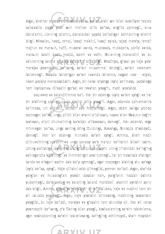 Agar, shoirlar orasida munozara bo’lsa, yo bir kishi sen bilan kashfiyot haqida bahslashib qolsa yoki seni imtihon qilib ko’rsa, engilib qolmagil, aruz doiralarini, ularning otlarini, doiralardan paydo bo’ladigan bahrlarning otlarini bilgil. Masalan, hazaj, ramal, hazaji makfuf, hazaji axrab, rajazi matviy, ramali majnun va mansuh, hafif, muzorei axrab, muqtazab, mutaqorib, qaribi axrab, mansuhi kabiri basit, madid, komil va vofir. Bularning monandini va bu bahrlarning barcha aruz va zarblarini bilib olgil. Madhiya, g’azal yo hajv yoki marsiya yozmoqchi bo’lsang, so’zni mukammal ishlatgil, so’zni notamom ishlatmagil. Nasrda ishlatilgan so’zni nazmda ishlatma, negaki nasr - raiyat, nazm podsho martabasidadir. Agar, bir narsa raiyatga loyiq bo’lmasa, podshoga ham loyiqemas. G’azalni go’zal va ravshan yozg’il, madh yozishda baquvvat va balandhimmat bo’l. Har bir odamga loyiq so’zni aytgil va har bir kishining qadriga qarab she’rni bilib yozg’il. Agar, odamda qahramonlik bo’lmasa, uni shijoatli, bahodir deb maqtamagil. Agar, odam beliga pichoq taqmagan bo’lsa, unga, qilich bilan sherni o’ldirasan, nayza bilan Besutun tog’ni teshasan, o’qni chumolining ko’zidan o’tkazasan, demagil. Har odamki, otga minmagan bo’lsa, unga sening oting Duldulga, Raxshga, Buroqqa o’xshaydi, demagil. Har bir odamga munosib so’zni aytgil. Ammo, shoir madh qilinuvchining tabiatini va unga qanday so’z ma’qul bo’lishini bilishi lozim. Uning xohishiga loyiq madh qilgil. Shundan keyin uning in’omidan ko’ngling xohlagancha ko’z tutgil va himmatingni past tutmagil, har bir masalada o’zingni banda va o’zgani xodim deb ko’p aytmagil, agar maqtagan kishing shu so’zga loyiq bo’lsa, aytgil. Hajv qilishni odat qilmagilki, yomon bo’ladi. Agar, she’rda yolg’on va mubolag’ani yaxshi desalar ham, yolg’onni haddan oshirib yubormagil, do’stlarning va xalqning baland martabali ekanini aytishni zarur deb bilgil. Ammo, g’azal va marsiyani bir xil uslubda, hajv va madhni ham bir xil uslubda yozmagil. Agar, hajv yozishni bilmasang, madhning teskarisini yozgilki, bu hajv bo’ladi, marsiya va g’azalni ham shunday qil. Har xil narsa yozmoqchi bo’lsang, o’z fikring bilan yozgil, boshqalarning so’zini takrorlama, agar boshqalarning so’zini takrorlasang, ko’ngling ochilmaydi, she’r maydoni 