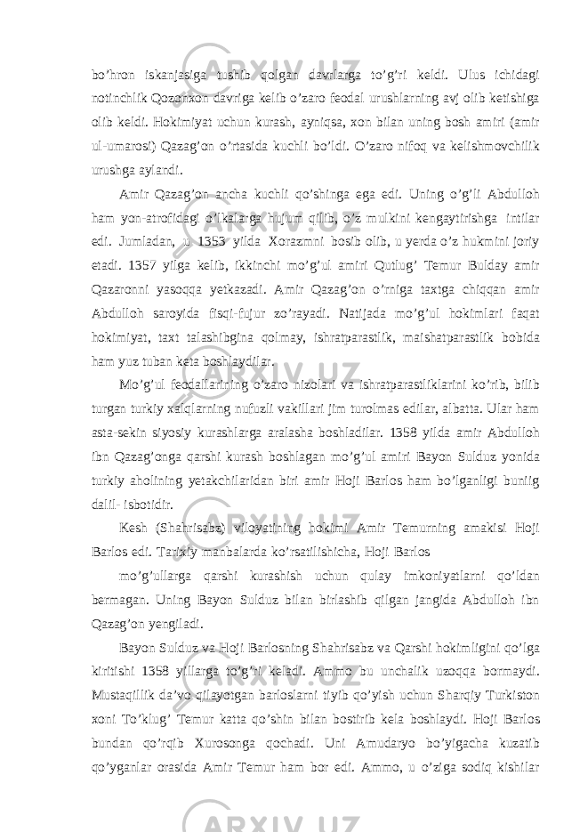 bo’hron iskanjasiga tushib qolgan davrlarga to’g’ri keldi. Ulus ichidagi notinchlik Qozonxon davriga kelib o’zaro feodal urushlarning avj olib ketishiga olib keldi. Hokimiyat uchun kurash, ayniqsa, xon bilan uning bosh amiri (amir ul-umarosi) Qazag’on o’rtasida kuchli bo’ldi. O’zaro nifoq va kelishmovchilik urushga aylandi. Amir Qazag’on ancha kuchli qo’shinga ega edi. Uning o’g’li Abdulloh ham yon-atrofidagi o’lkalarga hujum qilib, o’z mulkini kengaytirishga intilar edi. Jumladan, u 1353 yilda Xorazmni bosib olib, u yerda o’z hukmini joriy etadi. 1357 yilga kelib, ikkinchi mo’g’ul amiri Qutlug’ Temur Bulday amir Qazaronni yasoqqa yetkazadi. Amir Qazag’on o’rniga taxtga chiqqan amir Abdulloh saroyida fisqi-fujur zo’rayadi. Natijada mo’g’ul hokimlari faqat hokimiyat, taxt talashibgina qolmay, ishratparastlik, maishatparastlik bobida ham yuz tuban keta boshlaydilar. Mo’g’ul feodallarining o’zaro nizolari va ishratparastliklarini ko’rib, bilib turgan turkiy xalqlarning nufuzli vakillari jim turolmas edilar, albatta. Ular ham asta-sekin siyosiy kurashlarga aralasha boshladilar. 1358 yilda amir Abdulloh ibn Qazag’onga qarshi kurash boshlagan mo’g’ul amiri Bayon Sulduz yonida turkiy aholining yetakchilaridan biri amir Hoji Barlos ham bo’lganligi buniig dalil- isbotidir. Kesh (Shahrisabz) viloyatining hokimi Amir Temurning amakisi Hoji Barlos edi. Tarixiy manbalarda ko’rsatilishicha, Hoji Barlos mo’g’ullarga qarshi kurashish uchun qulay imkoniyatlarni qo’ldan bermagan. Uning Bayon Sulduz bilan birlashib qilgan jangida Abdulloh ibn Qazag’on yengiladi. Bayon Sulduz va Hoji Barlosning Shahrisabz va Qarshi hokimligini qo’lga kiritishi 1358 yillarga to’g’ri keladi. Ammo bu unchalik uzoqqa bormaydi. Mustaqillik da’vo qilayotgan barloslarni tiyib qo’yish uchun Sharqiy Turkiston xoni To’klug’ Temur katta qo’shin bilan bostirib kela boshlaydi. Hoji Barlos bundan qo’rqib Xurosonga qochadi. Uni Amudaryo bo’yigacha kuzatib qo’yganlar orasida Amir Temur ham bor edi. Ammo, u o’ziga sodiq kishilar 