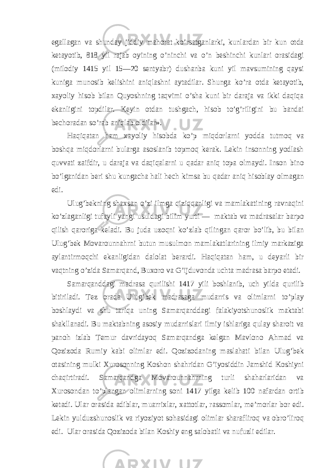 egallagan va shunday jiddiy mahorat ko’rsatganlarki, kunlardan bir kun otda ketayotib, 818 yil rajab oyining o’ninchi va o’n beshinchi kunlari orasidagi (milodiy 1415 yil 15—20 sentyabr) dushanba kuni yil mavsumining qaysi kuniga munosib kelishini aniqlashni aytadilar. Shunga ko’ra otda ketayotib, xayoliy hisob bilan Quyoshning taqvimi o’sha kuni bir daraja va ikki daqiqa ekanligini topdilar. Keyin otdan tushgach, hisob to’g’riligini bu bandai bechoradan so’rab aniqlab oldilar». Haqiqatan ham xayoliy hisobda ko’p miqdorlarni yodda tutmoq va boshqa miqdorlarni bularga asoslanib topmoq kerak. Lekin insonning yodlash quvvati zaifdir, u daraja va daqiqalarni u qadar aniq topa olmaydi. Inson bino bo’lganidan beri shu kungacha hali hech kimsa bu qadar aniq hisoblay olmagan edi. Ulug’bekning shaxsan o’zi ilmga qiziqqanligi va mamlakatining ravnaqini ko’zlaganligi tufayli yangi usuldagi bilim yurti — maktab va madrasalar barpo qilish qaroriga keladi. Bu juda uzoqni ko’zlab qilingan qaror bo’lib, bu bilan Ulug’bek Movarounnahrni butun musulmon mamlakatlarining ilmiy markaziga aylantirmoqchi ekanligidan dalolat berardi. Haqiqatan ham, u deyarli bir vaqtning o’zida Samarqand, Buxoro va G’ijduvonda uchta madrasa barpo etadi. Samarqanddagi madrasa qurilishi 1417 yili boshlanib, uch yilda qurilib bitiriladi. Tez orada Ulug’bek madrasaga mudarris va olimlarni to’play boshlaydi va shu tariqa uning Samarqanddagi falakiyotshunoslik maktabi shakllanadi. Bu maktabning asosiy mudarrislari ilmiy ishlariga qulay sharoit va panoh izlab Temur davridayoq Samarqandga kelgan Mavlono Ahmad va Qozizoda Rumiy kabi olimlar edi. Qozizodaning maslahati bilan Ulug’bek otasining mulki Xurosonning Koshon shahridan G’iyosiddin Jamshid Koshiyni chaqirtiradi. Samarqandga Movarounnahrning turli shaharlaridan va Xurosondan to’plangan olimlarning soni 1417 yilga kelib 100 nafardan ortib ketadi. Ular orasida adiblar, muarrixlar, xattotlar, rassomlar, me’morlar bor edi. Lekin yulduzshunoslik va riyoziyot sohasidagi olimlar sharafliroq va obro’liroq edi. Ular orasida Qozizoda bilan Koshiy eng salobatli va nufuzli edilar. 