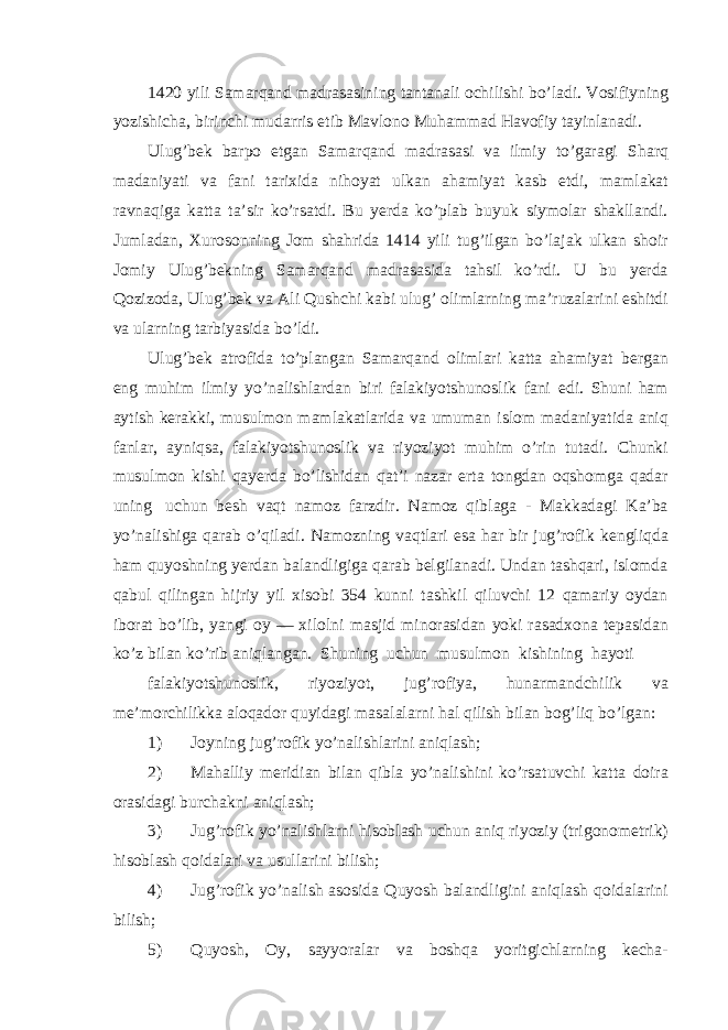 1420 yili Samarqand madrasasining tantanali ochilishi bo’ladi. Vosifiyning yozishicha, birinchi mudarris etib Mavlono Muhammad Havofiy tayinlanadi. Ulug’bek barpo etgan Samarqand madrasasi va ilmiy to’garagi Sharq madaniyati va fani tarixida nihoyat ulkan ahamiyat kasb etdi, mamlakat ravnaqiga katta ta’sir ko’rsatdi. Bu yerda ko’plab buyuk siymolar shakllandi. Jumladan, Xurosonning Jom shahrida 1414 yili tug’ilgan bo’lajak ulkan shoir Jomiy Ulug’bekning Samarqand madrasasida tahsil ko’rdi. U bu yerda Qozizoda, Ulug’bek va Ali Qushchi kabi ulug’ olimlarning ma’ruzalarini eshitdi va ularning tarbiyasida bo’ldi. Ulug’bek atrofida to’plangan Samarqand olimlari katta ahamiyat bergan eng muhim ilmiy yo’nalishlardan biri falakiyotshunoslik fani edi. Shuni ham aytish kerakki, musulmon mamlakatlarida va umuman islom madaniyatida aniq fanlar, ayniqsa, falakiyotshunoslik va riyoziyot muhim o’rin tutadi. Chunki musulmon kishi qayerda bo’lishidan qat’i nazar erta tongdan oqshomga qadar uning uchun besh vaqt namoz farzdir. Namoz qiblaga - Makkadagi Ka’ba yo’nalishiga qarab o’qiladi. Namozning vaqtlari esa har bir jug’rofik kengliqda ham quyoshning yerdan balandligiga qarab belgilanadi. Undan tashqari, islomda qabul qilingan hijriy yil xisobi 354 kunni tashkil qiluvchi 12 qamariy oydan iborat bo’lib, yangi oy — xilolni masjid minorasidan yoki rasadxona tepasidan ko’z bilan ko’rib aniqlangan. Shuning uchun musulmon kishining hayoti falakiyotshunoslik, riyoziyot, jug’rofiya, hunarmandchilik va me’morchilikka aloqador quyidagi masalalarni hal qilish bilan bog’liq bo’lgan: 1) Joyning jug’rofik yo’nalishlarini aniqlash; 2) Mahalliy meridian bilan qibla yo’nalishini ko’rsatuvchi katta doira orasidagi burchakni aniqlash; 3) Jug’rofik yo’nalishlarni hisoblash uchun aniq riyoziy (trigonometrik) hisoblash qoidalari va usullarini bilish; 4) Jug’rofik yo’nalish asosida Quyosh balandligini aniqlash qoidalarini bilish; 5) Quyosh, Oy, sayyoralar va boshqa yoritgichlarning kecha- 