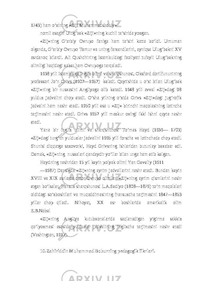 1743) ham o’zining «Ziji Muhammadshohiy» nomli asarini Ulug’bek «Ziji»ning kuchli ta’sirida yozgan. «Zij»ning G’arbiy Ovrupo faniga ham ta’siri katta bo’ldi. Umuman olganda, G’arbiy Ovrupo Temur va uning farzandlarini, ayniqsa Ulug’bekni XV asrdanoq bilardi. Ali Qushchining Istambuldagi faoliyati tufayli Ulug’bekning olimligi haqidagi xabar ham Ovrupoga tarqaladi. 1638 yili Istambulga ingliz olimi va sharqshunosi, Oksford dorilfununining professori Jo’n Grivs (1602—1652) keladi. Qaytishida u o’zi bilan Ulug’bek «Ziji»ning bir nusxasini Angliyaga olib ketadi. 1648 yili avval «Zij»dagi 98 yulduz jadvalini chop etadi. O’sha yilning o’zida Grivs «Ziji»dagi jug’rofik jadvalni ham nashr etadi. 1950 yili esa u «Zij» birinchi maqolasining lotincha tarjimasini nashr etadi. Grivs 1652 yili mazkur oxirgi ikki ishni qayta nashr etadi. Yana bir ingliz olimi va sharqshunosi To’mas Hayd (1636— 1703) «Zij»dagi turg’un yulduzlar jadvalini 1665 yili forscha va lotinchada chop etadi. Shunisi diqqatga sazovorki, Hayd Grivsning ishlaridan butunlay bexabar edi. Demak, «Zij»ning nusxalari qandaydir yo’llar bilan unga ham etib kelgan. Haydning nashridan 15 yil keyin polyak olimi Yan Geveliy (1611 —1687) Dansigda «Zij»ning ayrim jadvallarini nashr etadi. Bundan keyin XVIII va XIX asrlarda qator Ovrupo olimlari «Zij»ning ayrim qismlarini nashr etgan bo’lsalar, fransuz sharqshunosi L.A.Sediyo (1808—1876) to’rt maqolalari oldidagi so’zboshilari va muqaddimasining fransuzcha tarjimasini 1847—1853 yillar chop qiladi. Nihoyat, XX asr boshlarida amerikalik olim E.B.Nobel «Zij»ning Angliya kutubxonalarida saqlanadigan yigirma sakkiz qo’lyozmasi asosida yulduzlar jadvalining inglizcha tarjimasini nashr etadi (Vashington, 1917). 10. Zahiriddin Muhammad Boburning pedagogik fikrlari. 