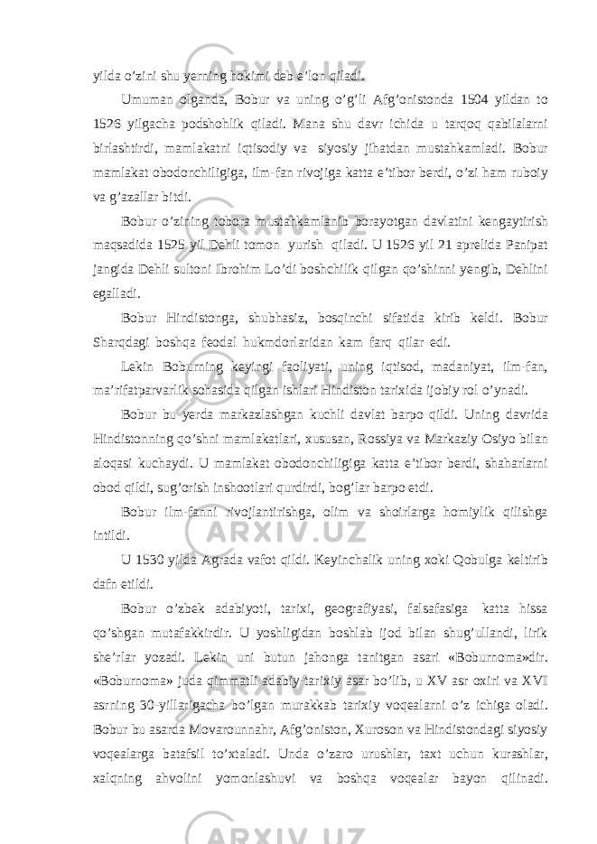 yilda o’zini shu yerning hokimi deb e’lon qiladi. Umuman olganda, Bobur va uning o’g’li Afg’onistonda 1504 yildan to 1526 yilgacha podshohlik qiladi. Mana shu davr ichida u tarqoq qabilalarni birlashtirdi, mamlakatni iqtisodiy va siyosiy jihatdan mustahkamladi. Bobur mamlakat obodonchiligiga, ilm-fan rivojiga katta e’tibor berdi, o’zi ham ruboiy va g’azallar bitdi. Bobur o’zining tobora mustahkamlanib borayotgan davlatini kengaytirish maqsadida 1525 yil Dehli tomon yurish qiladi. U 1526 yil 21 aprelida Panipat jangida Dehli sultoni Ibrohim Lo’di boshchilik qilgan qo’shinni yengib, Dehlini egalladi. Bobur Hindistonga, shubhasiz, bosqinchi sifatida kirib keldi. Bobur Sharqdagi boshqa feodal hukmdorlaridan kam farq qilar edi. Lekin Boburning keyingi faoliyati, uning iqtisod, madaniyat, ilm-fan, ma’rifatparvarlik sohasida qilgan ishlari Hindiston tarixida ijobiy rol o’ynadi. Bobur bu yerda markazlashgan kuchli davlat barpo qildi. Uning davrida Hindistonning qo’shni mamlakatlari, xususan, Rossiya va Markaziy Osiyo bilan aloqasi kuchaydi. U mamlakat obodonchiligiga katta e’tibor berdi, shaharlarni obod qildi, sug’orish inshootlari qurdirdi, bog’lar barpo etdi. Bobur ilm-fanni rivojlantirishga, olim va shoirlarga homiylik qilishga intildi. U 1530 yilda Agrada vafot qildi. Keyinchalik uning xoki Qobulga keltirib dafn etildi. Bobur o’zbek adabiyoti, tarixi, geografiyasi, falsafasiga katta hissa qo’shgan mutafakkirdir. U yoshligidan boshlab ijod bilan shug’ullandi, lirik she’rlar yozadi. Lekin uni butun jahonga tanitgan asari «Boburnoma»dir. «Boburnoma» juda qimmatli adabiy-tarixiy asar bo’lib, u XV asr oxiri va XVI asrning 30-yillarigacha bo’lgan murakkab tarixiy voqealarni o’z ichiga oladi. Bobur bu asarda Movarounnahr, Afg’oniston, Xuroson va Hindistondagi siyosiy voqealarga batafsil to’xtaladi. Unda o’zaro urushlar, taxt uchun kurashlar, xalqning ahvolini yomonlashuvi va boshqa voqealar bayon qilinadi. 