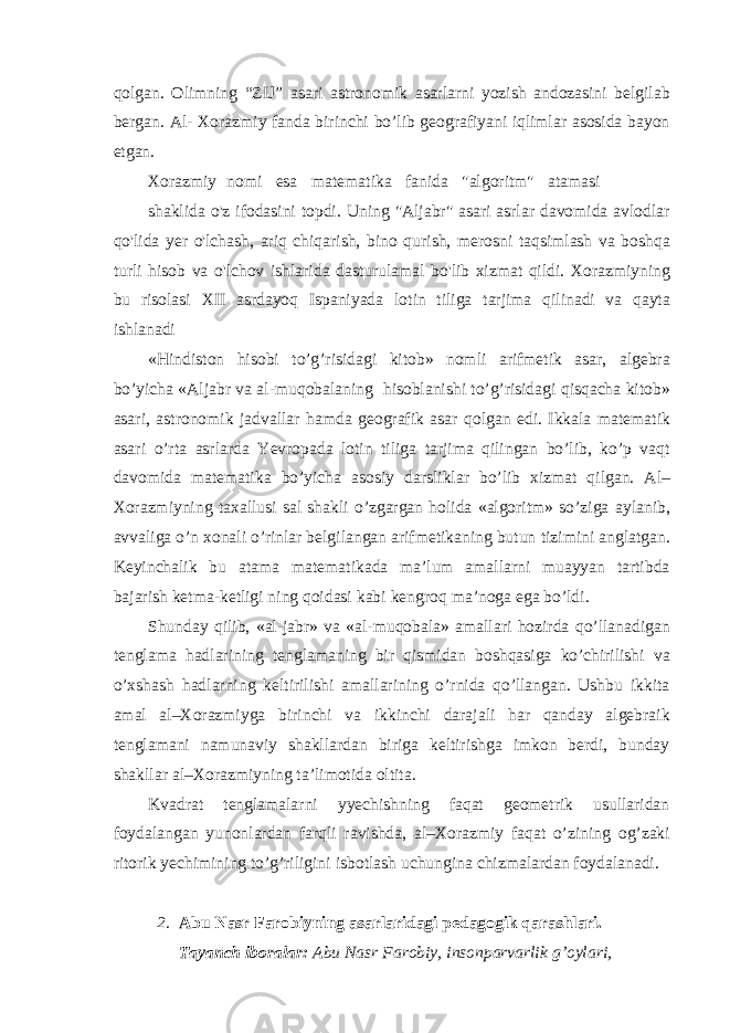 qolgan. Olimning “ZIJ” asari astronomik asarlarni yozish andozasini belgilab bergan. Al- Xorazmiy fanda birinchi bo’lib geografiyani iqlimlar asosida bayon etgan. Xorazmiy nomi esa matematika fanida &#34;algoritm&#34; atamasi shaklida o&#39;z ifodasini topdi. Uning &#34;Aljabr&#34; asari asrlar davomida avlodlar qo&#39;lida yer o&#39;lchash, ariq chiqarish, bino qurish, merosni taqsimlash va boshqa turli hisob va o&#39;lchov ishlarida dasturulamal bo&#39;lib xizmat qildi. Xorazmiyning bu risolasi XII asrdayoq Ispaniyada lotin tiliga tarjima qilinadi va qayta ishlanadi «Hindiston hisobi to’g’risidagi kitob» nomli arifmetik asar, algebra bo’yicha «Aljabr va al-muqobalaning hisoblanishi to’g’risidagi qisqacha kitob» asari, astronomik jadvallar hamda geografik asar qolgan edi. Ikkala matematik asari o’rta asrlarda Yevropada lotin tiliga tarjima qilingan bo’lib, ko’p vaqt davomida matematika bo’yicha asosiy darsliklar bo’lib xizmat qilgan. Al– Xorazmiyning taxallusi sal shakli o’zgargan holida «algoritm» so’ziga aylanib, avvaliga o’n xonali o’rinlar belgilangan arifmetikaning butun tizimini anglatgan. Keyinchalik bu atama matematikada ma’lum amallarni muayyan tartibda bajarish ketma-ketligi ning qoidasi kabi kengroq ma’noga ega bo’ldi. Shunday qilib, «al-jabr» va «al-muqobala» amallari hozirda qo’llanadigan tenglama hadlarining tenglamaning bir qismidan boshqasiga ko’chirilishi va o’xshash hadlarning keltirilishi amallarining o’rnida qo’llangan. Ushbu ikkita amal al–Xorazmiyga birinchi va ikkinchi darajali har qanday algebraik tenglamani namunaviy shakllardan biriga keltirishga imkon berdi, bunday shakllar al–Xorazmiyning ta’limotida oltita. Kvadrat tenglamalarni yyechishning faqat geometrik usullaridan foydalangan yunonlardan farqli ravishda, al–Xorazmiy faqat o’zining og’zaki ritorik yechimining to’g’riligini isbotlash uchungina chizmalardan foydalanadi. 2. Abu Nasr Farobiyning asarlaridagi pedagogik qarashlari. Tayanch iboralar: Abu Nasr Farobiy, insonparvarlik g’oylari, 