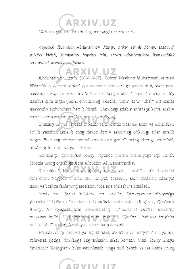 12. Abdurahmon Jomiyning pedagogik qarashlari. Tayanch iboralar: Abdurahmon Jomiy, o’tkir zehnli Jomiy, tasavvuf yo’liga kirish, Jomiyning hayriya ishi, sharq adabiyotidagi hamsachilik an’analari, nazariy qo’llanma. Abdurahmon Jomiy (1414-1492). Bobosi Mavlono Muhammad va otasi Nizomiddin Ahmad singari Abdurahmon ham qo’liga qalam olib, she’r yoza boshlagan vaqtdan boshlab o’z tavallud topgan shahri nomini o’ziga adabiy taxallus qilib olgan (Ba’zi olimlarning fikricha, &#34;Jom&#34; so’zi &#34;idish&#34; ma’nosida tasavvufiy tushunchani ham bildiradi. Sharqdagi adabiy an’anaga ko’ra adabiy taxallus ko’p ma’noli bo’lishi ma’qul ko’rilgan). U asosiy umrini Hirotda o’tkazdi va Shu erda mashhur shoir va mutafakkir bo’lib yetishdi. Bolalik chog’idayoq Jomiy zehnining o’tkirligi bilan ajralib turgan. Boshlang’ich ma’lumotni u otasidan olgan. Oilaning Hirotga ko’chishi, otasining bu erda shayx ul-islom mansabiga tayinlanishi Jomiy hayotida muhim ahamityaga ega bo’ldi. Hirotda uning o’qishiga Xoja Alouddin Ali Samarqandiy, Shahobiddin Muhammad Jojarmiy kabi mashhur mualliflar o’z hissalarini qo’shdilar. Natijada u arab tili, ilohiyot, tasavvuf, she’r qoidalari, adabiyot tarixi va boshqa fanlarning asoslarini juda erta o’zlashtira boshladi. Jomiy turli fanlar bo’yicha o’z tahsilini Samarqandda nihoyasiga yetkazishni ixtiyor qilar ekan, u Ulug’bek madrasasida Ulug’bek, Qozizoda Rumiy, Ali Qushchi kabi allomalarning ma’ruzalarini eshitish sharafiga muyassar bo’ldi. U fiqhshunos olim, arab tili, &#34;Qur’on&#34;, hadislar bo’yicha mutaxassis Fazlulloh Abullaysdan ham ko’p dars oldi. Hirotda Jomiy tasavvuf yo’liga kirishni, o’z bilim va faoliyatini shu yo’lga, qolaversa ijodga, ilm-fanga bag’ishlashni afzal ko’radi. Yosh Jomiy Shayx Sa’driddin Koshg’ariy bilan yaqinlashib, unga qo’l beradi va tez orada uning 