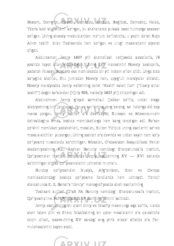 Bastom, Domg’on, Qazvin, Hamadon, Karbalo, Bag’dod, Damashq, Halab, Tabriz kabi shaharlarni ko’rgan, bu shaharlarda yuksak izzat-hurmatga sazovor bo’lgan. Uning shaxsiy maktublaridan ma’lum bo’lishicha, u yaqin do’sti Xoja Ahror taklifi bilan Toshkentda ham bo’lgan va ulug’ mazoratlarni ziyorat qilgan. Abduraxmon Jomiy 1492 yili shamollash natijasvda xastalanib, 78 yoshida hayot bilan vidolashgan. Uning dafn marosimini Navoiy boshqarib, podshoh Husayn Boyqaro esa mamlakatda bir yil motam e’lon qildi. Unga atab ko’pgina shoirlar, Shu jumladan Navoiy ham, qayg’uli marsiyalar bitishdi. Navoiy marsiyasida Jomiy vafotining tarixi &#34;Kashfi asrori iloh&#34; (&#34;Iloxiy sirlar kashfi&#34;) degan so’zlardan (hijriy 898, melodiy 1492 yil) chiqarilgan edi. Abdurahmon Jomiy g’oyat sermahsul ijodkor bo’lib, undan bizga adabiyotning turli janrlariga, fan va san’atning rang-barang so- halariga oid boy meros qolgan. Jomiy asarlari o’z davridayoq Xuroson va Movarounnahr doirasidagina emas, boshqa mamlakatlarga ham keng tarqalgan edi. Ba’zan qo’shni mamlakat podshohlari, masalan, Sulton Ya’qub uning asarlarini so’rab maxsus elchilar yuborgan. Uning asarlari o’z davrida va undan keyin ham ko’p qo’lyozma nusxalarda ko’chirilgan. Masalan, O’zbekiston Respublikasi Fanlar akademiyasining Abu Rayhon Beruniy nomidagi Sharqshunoslik instituti, Qo’lyozmalar instituti fondlarida Jomiy asarlarining XV — XVI asrlarda ko’chirilgan o’nlab qo’lyozmalarini uchratish mumkin. Bunday qo’lyozmalar Rusiya, Afg’oniston, Eron va Ovropa mamlakatlaridagi boshqa qo’lyozma fondlarida ham uchraydi. Taniqli sharqshunos E. E. Bertel’s &#34;Jomiy&#34; monografiyasida shoir asarlarining Toshkent kullieti (O’zR FA Beruniy nomidagi Sharqshunoslik instituti, Qo’lyozma inv. №2122) asosida 52 asarining nomini keltiradi. Jomiy asarlarining bir qismi diniy va falsafiy mazmunga ega bo’lib, ularda shoir Islom dini va Sharq falsafasining bir qator masalalarini o’z qarashicha talqin qiladi, tasavvufning XV asrdagi eng yirik arbobi sifatida o’z fikr- mulohazalarini bayon etadi. 