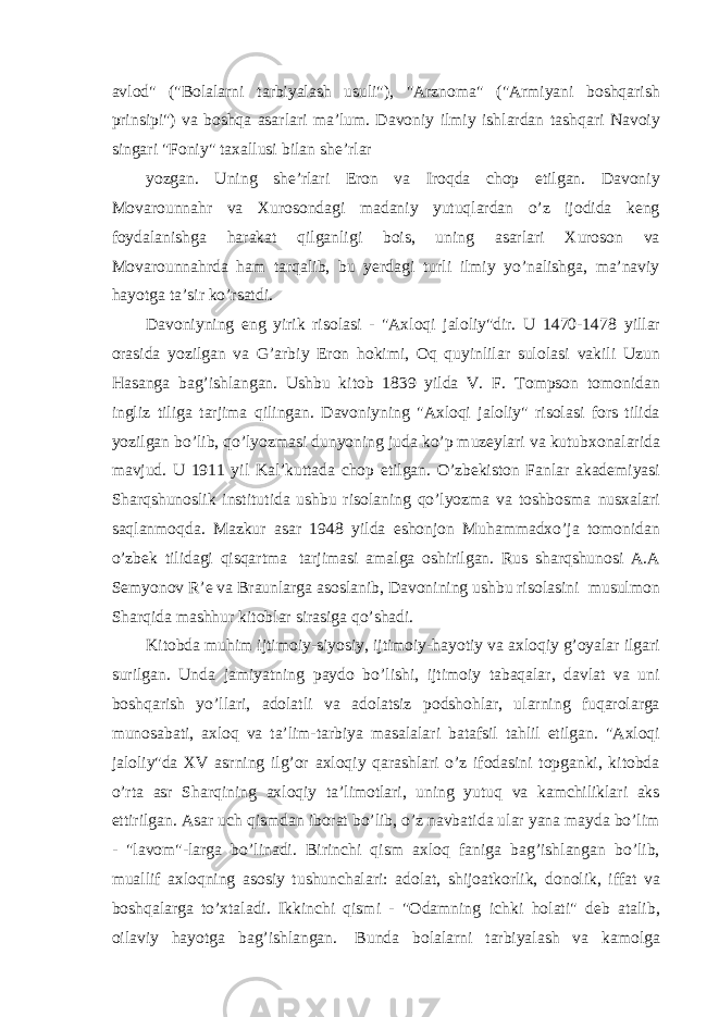 avlod&#34; (&#34;Bolalarni tarbiyalash usuli&#34;), &#34;Arznoma&#34; (&#34;Armiyani boshqarish prinsipi&#34;) va boshqa asarlari ma’lum. Davoniy ilmiy ishlardan tashqari Navoiy singari &#34;Foniy&#34; taxallusi bilan she’rlar yozgan. Uning she’rlari Eron va Iroqda chop etilgan. Davoniy Movarounnahr va Xurosondagi madaniy yutuqlardan o’z ijodida keng foydalanishga harakat qilganligi bois, uning asarlari Xuroson va Movarounnahrda ham tarqalib, bu yerdagi turli ilmiy yo’nalishga, ma’naviy hayotga ta’sir ko’rsatdi. Davoniyning eng yirik risolasi - &#34;Axloqi jaloliy&#34;dir. U 1470-1478 yillar orasida yozilgan va G’arbiy Eron hokimi, Oq quyinlilar sulolasi vakili Uzun Hasanga bag’ishlangan. Ushbu kitob 1839 yilda V. F. Tompson tomonidan ingliz tiliga tarjima qilingan. Davoniyning &#34;Axloqi jaloliy&#34; risolasi fors tilida yozilgan bo’lib, qo’lyozmasi dunyoning juda ko’p muzeylari va kutubxonalarida mavjud. U 1911 yil Kal’kuttada chop etilgan. O’zbekiston Fanlar akademiyasi Sharqshunoslik institutida ushbu risolaning qo’lyozma va toshbosma nusxalari saqlanmoqda. Mazkur asar 1948 yilda eshonjon Muhammadxo’ja tomonidan o’zbek tilidagi qisqartma tarjimasi amalga oshirilgan. Rus sharqshunosi A.A Semyonov R’e va Braunlarga asoslanib, Davonining ushbu risolasini musulmon Sharqida mashhur kitoblar sirasiga qo’shadi. Kitobda muhim ijtimoiy-siyosiy, ijtimoiy-hayotiy va axloqiy g’oyalar ilgari surilgan. Unda jamiyatning paydo bo’lishi, ijtimoiy tabaqalar, davlat va uni boshqarish yo’llari, adolatli va adolatsiz podshohlar, ularning fuqarolarga munosabati, axloq va ta’lim-tarbiya masalalari batafsil tahlil etilgan. &#34;Axloqi jaloliy&#34;da XV asrning ilg’or axloqiy qarashlari o’z ifodasini topganki, kitobda o’rta asr Sharqining axloqiy ta’limotlari, uning yutuq va kamchiliklari aks ettirilgan. Asar uch qismdan iborat bo’lib, o’z navbatida ular yana mayda bo’lim - &#34;lavom&#34;-larga bo’linadi. Birinchi qism axloq faniga bag’ishlangan bo’lib, muallif axloqning asosiy tushunchalari: adolat, shijoatkorlik, donolik, iffat va boshqalarga to’xtaladi. Ikkinchi qismi - &#34;Odamning ichki holati&#34; deb atalib, oilaviy hayotga bag’ishlangan. Bunda bolalarni tarbiyalash va kamolga 