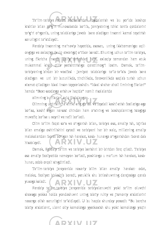 Ta’lim-tarbiya tabiat hodisalaridan foydalanish va bu yo’lda boshqa kishilar bilan to’g’ri munosabatda bo’lib, jamiyatning ichki tartib qoidalarini to’g’ri o’rganib, uning talablariga javob bera oladigan insonni kamol toptirish zarurligini ta’kidlaydi. Farobiy insonning ma’naviy hayotida, asosan, uning ikkitomoniga: aqli- ongiga va axloqiga (xulq-atvoriga) e’tibor beradi. Shuning uchun ta’lim-tarbiya, uning fikricha insonni aqliy tomondan ham, axloqiy tomondan ham etuk mukammal kishi qilib yetishtirishga qaratilmog’i lozim. Demak, ta’lim- tarbiyaning birdan bir vazifasi - jamiyat talablariga to’la-to’kis javob bera oladigan va uni bir butunlikda, tinchlikda, farovonlikda saqlab turish uchun xizmat qiladigan ideal inson tayyorlashdir. “Ideal shahar aholi ilmining fikrlari” hamda “Baxt-saodatga erishuv haqida” nomli risolalarida olimning bu fikrlari aniq ifodalangan. Olimning uqtirishicha kimki eng go’zal va foydali kashf etish fazilatiga ega bo’lsa, kashf etgan narsasi chindan ham o’zining va boshqalarning istagiga muvofiq bo’lsa u xayrli va nafli bo’ladi. Olim ta’lim faqat so’z va o’rganish bilan, tarbiya esa, amaliy ish, tajriba bilan amalga oshirilishini aytadi va tarbiyani har bir xalq, millatning amaliy malakalaridan iborat bo’lgan ish-harakat, kasb- hunarga o’rganishdan iborat deb hisoblaydi. Demak, Farobiy ta’lim va tarbiya berishni bir-biridan farq qiladi. Tarbiya esa amaliy faoliyatida namoyon bo’ladi, yoshlarga u ma’lum ish-harakat, kasb- hunar, odob orqali singdiriladi. Ta’lim-tarbiya jarayonida nazariy bilim bilan amaliy harakat- odat, malaka, faoliyat birlashib boradi, yetuklik shu birlashuvning darajasiga qarab yuzaga keladi. Farobiy ta’lim-tarbiya jarayonida tarbiyalanuvchi yoki ta’lim oluvchi shaxsga yakka holda yondashuvni uning tabiiy ruhiy va jismoniy xislatlarini nazarga olish zarurligini ta’kidlaydi. U bu haqda shunday yozadi: ”Bu barcha tabiiy xislatlarni, ularni oliy kamolotga yyetkazish shu yoki kamolotga yaqin 