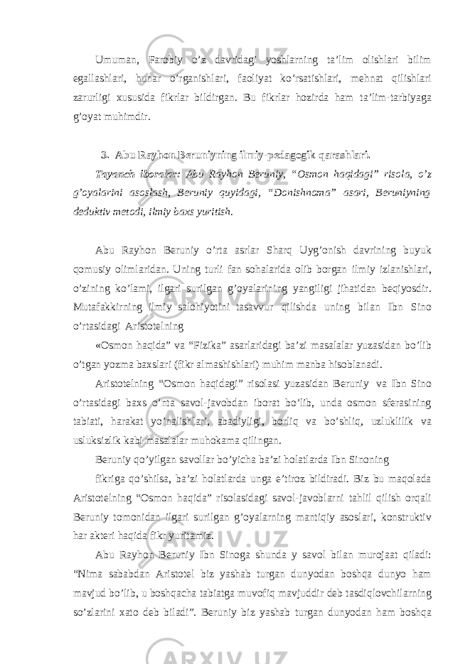 Umuman, Farobiy o’z davridagi yoshlarning ta’lim olishlari bilim egallashlari, hunar o’rganishlari, faoliyat ko’rsatishlari, mehnat qilishlari zarurligi xususida fikrlar bildirgan. Bu fikrlar hozirda ham ta’lim-tarbiyaga g’oyat muhimdir. 3. Abu Rayhon Beruniyning ilmiy-pedagogik qarashlari. Tayanch iboralar: Abu Rayhon Beruniy, “Osmon haqidagi” risola, o’z g’oyalarini asoslash, Beruniy quyidagi, “Donishnoma” asari, Beruniyning deduktiv metodi, ilmiy baxs yuritish. Abu Rayhon Beruniy o’rta asrlar Sharq Uyg’onish davrining buyuk qomusiy olimlaridan. Uning turli fan sohalarida olib borgan ilmiy izlanishlari, o’zining ko’lami, ilgari surilgan g’oyalarining yangiligi jihatidan beqiyosdir. Mutafakkirning ilmiy salohiyotini tasavvur qilishda uning bilan Ibn Sino o’rtasidagi Aristotelning «Osmon haqida” va “Fizika” asarlaridagi ba’zi masalalar yuzasidan bo’lib o’tgan yozma baxslari (fikr almashishlari) muhim manba hisoblanadi. Aristotelning “Osmon haqidagi” risolasi yuzasidan Beruniy va Ibn Sino o’rtasidagi baxs o’nta savol-javobdan iborat bo’lib, unda osmon sferasining tabiati, harakat yo’nalishlari, abadiyligi, borliq va bo’shliq, uzluklilik va usluksizlik kabi masalalar muhokama qilingan. Beruniy qo’yilgan savollar bo’yicha ba’zi holatlarda Ibn Sinoning fikriga qo’shilsa, ba’zi holatlarda unga e’tiroz bildiradi. Biz bu maqolada Aristotelning “Osmon haqida” risolasidagi savol-javoblarni tahlil qilish orqali Beruniy tomonidan ilgari surilgan g’oyalarning mantiqiy asoslari, konstruktiv har akteri haqida fikr yuritamiz. Abu Rayhon Beruniy Ibn Sinoga shunda y savol bilan murojaat qiladi: “Nima sababdan Aristotel biz yashab turgan dunyodan boshqa dunyo ham mavjud bo’lib, u boshqacha tabiatga muvofiq mavjuddir deb tasdiqlovchilarning so’zlarini xato deb biladi”. Beruniy biz yashab turgan dunyodan ham boshqa 
