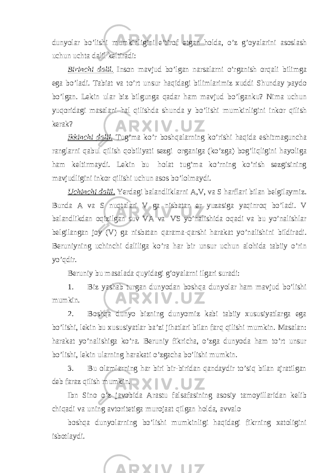 dunyolar bo’lishi mumkinligini e’tirof etgan holda, o’z g’oyalarini asoslash uchun uchta dalil keltiradi: Birinchi dalil. Inson mavjud bo’lgan narsalarni o’rganish orqali bilimga ega bo’ladi. Tabiat va to’rt unsur haqidagi bilimlarimiz xuddi Shunday paydo bo’lgan. Lekin ular biz bilgunga qadar ham mavjud bo’lganku? Nima uchun yuqoridagi masalani hal qilishda shunda y bo’lishi mumkinligini inkor qilish kerak? Ikkinchi dalil. Tug’ma ko’r boshqalarning ko’rishi haqida eshitmaguncha ranglarni qabul qilish qobiliyati sezgi organiga (ko’zga) bog’liqligini hayoliga ham keltirmaydi. Lekin bu holat tug’ma ko’rning ko’rish sezgisining mavjudligini inkor qilishi uchun asos bo’lolmaydi. Uchinchi dalil. Yerdagi balandliklarni A,V, va S harflari bilan belgilaymiz. Bunda A va S nuqtalari V ga nisbatan er yuzasiga yaqinroq bo’ladi. V balandlikdan oqizilgan suv VA va VS yo’nalishida oqadi va bu yo’nalishlar belgilangan joy (V) ga nisbatan qarama-qarshi harakat yo’nalishini bildiradi. Beruniyning uchinchi daliliga ko’ra har bir unsur uchun alohida tabiiy o’rin yo’qdir. Beruniy bu masalada quyidagi g’oyalarni ilgari suradi: 1. Biz yashab turgan dunyodan boshqa dunyolar ham mavjud bo’lishi mumkin. 2. Boshqa dunyo bizning dunyomiz kabi tabiiy xususiyatlarga ega bo’lishi, lekin bu xususiyatlar ba’zi jihatlari bilan farq qilishi mumkin. Masalan: harakat yo’nalishiga ko’ra. Beruniy fikricha, o’zga dunyoda ham to’rt unsur bo’lishi, lekin ularning harakati o’zgacha bo’lishi mumkin. 3. Bu olamlarning har biri bir-biridan qandaydir to’siq bilan ajratilgan deb faraz qilish mumkin. Ibn Sino o’z javobida Arastu falsafasining asosiy tamoyillaridan kelib chiqadi va uning avtoritetiga murojaat qilgan holda, avvalo boshqa dunyolarning bo’lishi mumkinligi haqidagi fikrning xatoligini isbotlaydi. 