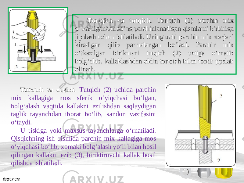 Tortqich va tutqich. Tortqich (1) parchin mix о‘ tkazilgandan s о‘ ng parchinlanadigan qismlarni birbiriga jipslash uchun ishlatiladi. Uning uchi parchin mix sterjeni kiradigan qilib parmalangan b о‘ ladi. Parchin mix о‘ tkazilgan birikmani tutqich (2) ustiga о‘ rnatib bolg‘alab, kallaklashdan oldin tortqich bilan tortib jipslab olinadi. Tutqich va ezgich. Tutqich (2) uchida parchin mix kallagiga mos sferik о‘ yiqchasi b о‘ lgan, bolg‘alash vaqtida kallakni ezilishdan saqlaydigan taglik tayanchdan iborat b о‘ lib, sandon vazifasini о‘ taydi. U tiskiga yoki maxsus tayanchlarga о‘ rnatiladi. Qisqichning ish qismida parchin mix kallagiga mos о‘ yiqchasi b о‘ lib, xomaki bolg‘alash y о‘ li bilan hosil qilingan kallakni ezib (3), biriktiruvchi kallak hosil qilishda ishlatiladi. 