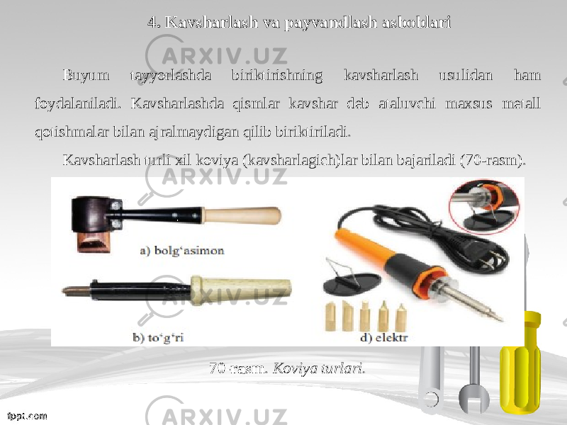 4. Kavsharlash va payvandlash asboblari Buyum tayyorlashda biriktirishning kavsharlash usulidan ham foydalaniladi. Kavsharlashda qismlar kavshar deb ataluvchi maxsus metall qotishmalar bilan ajralmaydigan qilib biriktiriladi. Kavsharlash turli xil koviya (kavsharlagich)lar bilan bajariladi (70-rasm). 70-rasm . Koviya turlari. 